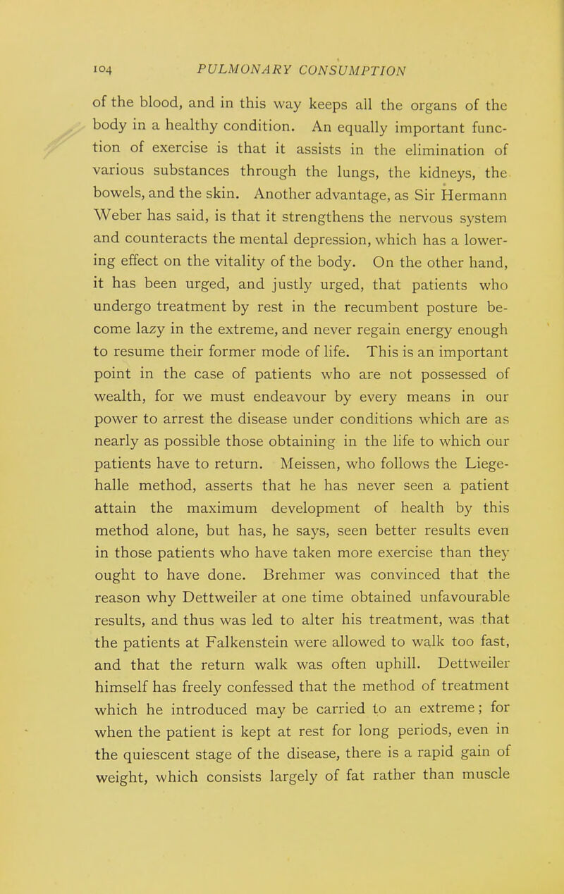 of the blood, and in this way keeps all the organs of the body in a healthy condition. An equally important func- tion of exercise is that it assists in the elimination of various substances through the lungs, the kidneys, the bowels, and the skin. Another advantage, as Sir Hermann Weber has said, is that it strengthens the nervous system and counteracts the mental depression, which has a lower- ing effect on the vitality of the body. On the other hand, it has been urged, and justly urged, that patients who undergo treatment by rest in the recumbent posture be- come lazy in the extreme, and never regain energy enough to resume their former mode of life. This is an important point in the case of patients who are not possessed of wealth, for we must endeavour by every means in our power to arrest the disease under conditions which are as nearly as possible those obtaining in the life to which our patients have to return. Meissen, who follows the Liege- halle method, asserts that he has never seen a patient attain the maximum development of health by this method alone, but has, he says, seen better results even in those patients who have taken more exercise than they ought to have done. Brehmer was convinced that the reason why Dettweiler at one time obtained unfavourable results, and thus was led to alter his treatment, was that the patients at Falkenstein were allowed to walk too fast, and that the return walk was often uphill. Dettweiler himself has freely confessed that the method of treatment which he introduced may be carried to an extreme; for when the patient is kept at rest for long periods, even in the quiescent stage of the disease, there is a rapid gain of weight, which consists largely of fat rather than muscle