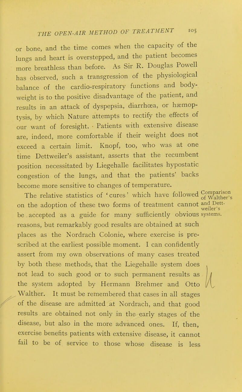or bone, and the time comes when the capacity of the lungs and heart is overstepped, and the patient becomes more breathless than before. As Sir R. Douglas Powell has observed, such a transgression of the physiological balance of the cardio-respiratory functions and body- weight is to the positive disadvantage of the patient, and results in an attack of dyspepsia, diarrhoea, or hemop- tysis, by which Nature attempts to rectify the effects of our want of foresight. ■ Patients with extensive disease are, indeed, more comfortable if their weight does not exceed a certain limit. Knopf, too, who was at one time Dettweiler's assistant, asserts that the recumbent position necessitated by Liegehalle facilitates hypostatic congestion of the lungs, and that the patients' backs become more sensitive to changes of temperature. The relative statistics of ' cures' which have followed Jf°walther'^s on the adoption of these two forms of treatment cannot and Dett- ^ weiler s be accepted as a guide for many sufficiently obvious systems, reasons, but remarkably good results are obtained at such places as the Nordrach Colonic, where exercise is pre- scribed at the earliest possible moment. I can confidently assert from my own observations of many cases treated by both these methods, that the Liegehalle system does not lead to such good or to such permanent results as the system adopted by Hermann Brehmer and Otto Walther. It must be remembered that cases in all stages of the disease are admitted at Nordrach, and that good results are obtained not only in the early stages of the disease, but also in the more advanced ones. If, then, exercise benefits patients with extensive disease, it cannot fail to be of service to those whose disease is less