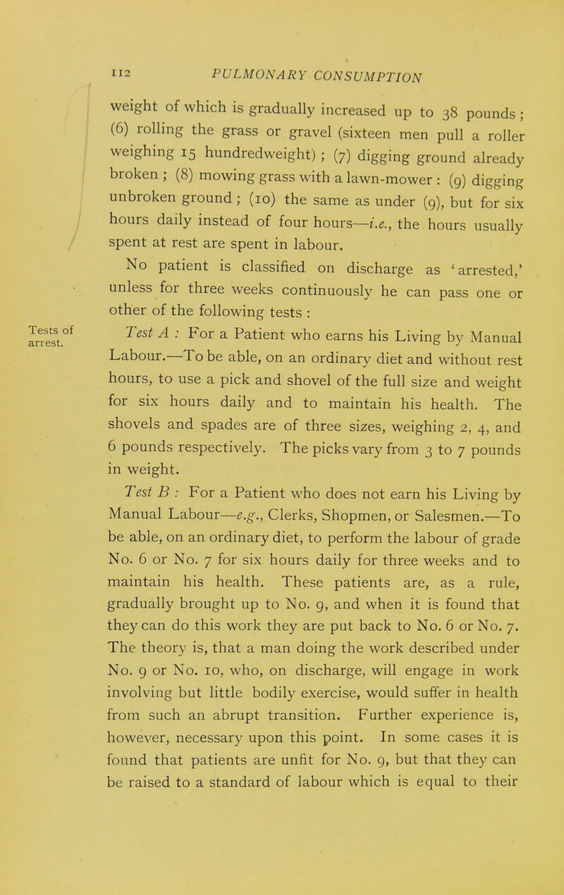 weight of which is gradually increased up to 38 pounds; (6) rolling the grass or gravel (sixteen men pull a roller weighing 15 hundredweight) ; (7) digging ground already broken ; (8) mowing grass with a lawn-mower : (g) digging unbroken ground; (10) the same as under (9), but for six hours daily instead of four hours—^'.g., the hours usually spent at rest are spent in labour. No patient is classified on discharge as 'arrested,' unless for three weeks continuously he can pass one or other of the following tests : Test A : For a Patient who earns his Living by Manual Labour.—To be able, on an ordinary diet and without rest hours, to use a pick and shovel of the full size and weight for six hours daily and to maintain his health. The shovels and spades are of three sizes, weighing 2, 4, and 6 pounds respectively. The picks vary from 3 to 7 pounds in weight. Test B : For a Patient who does not earn his Living by Manual Labour—e.g., Clerks, Shopmen, or Salesmen.—To be able, on an ordinary diet, to perform the labour of grade No. 6 or No. 7 for six hours daily for three weeks and to maintain his health. These patients are, as a rule, gradually brought up to No. g, and when it is found that they can do this work they are put back to No. 6 or No. 7. The theory is, that a man doing the work described under No. g or No. 10, who, on discharge, will engage in work involving but little bodily exercise, would suffer in health from such an abrupt transition. Further experience is, however, necessary upon this point. In some cases it is found that patients are unfit for No. 9, but that they can be raised to a standard of labour which is equal to their