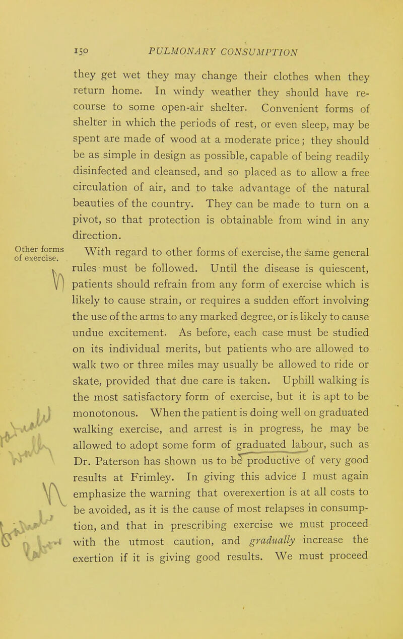 V) they get wet they may change their clothes when they return home. In windy weather they should have re- course to some open-air shelter. Convenient forms of shelter in which the periods of rest, or even sleep, may be spent are made of wood at a moderate price; they should be as simple in design as possible, capable of being readily disinfected and cleansed, and so placed as to allow a free circulation of air, and to take advantage of the natural beauties of the country. They can be made to turn on a pivot, so that protection is obtainable from wind in any direction. other forms With regard to other forms of exercise, the same general of exercise. ° ° rules must be followed. Until the disease is quiescent, patients should refrain from any form of exercise which is likely to cause strain, or requires a sudden effort involving the use of the arms to any marked degree, or is likely to cause undue excitement. As before, each case must be studied on its individual merits, but patients who are allowed to walk two or three miles may usually be allowed to ride or skate, provided that due care is taken. Uphill walking is the most satisfactory form of exercise, but it is apt to be I jj monotonous. When the patient is doing well on graduated -ViA/^ walking exercise, and arrest is in progress, he may be ir ^^J[|i^ allowed to adopt some form of graduated Jabour, such as . * Dr. Paterson has shown us to b^^oductive of very good results at Frimley. In giving this advice I must again emphasize the warning that overexertion is at all costs to 1 be avoided, as it is the cause of most relapses in consump- [yJ^i^^^ tion, and that in prescribing exercise we must proceed U fv \^^^ with the utmost caution, and gradually increase the exertion if it is giving good results. We must proceed