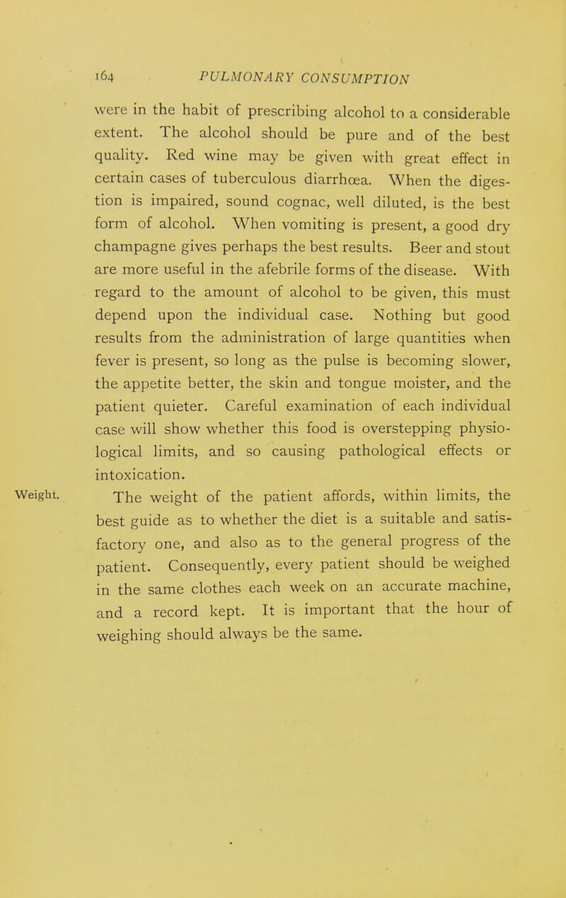 were in the habit of prescribing alcohol to a considerable extent. The alcohol should be pure and of the best quality. Red wine may be given with great effect in certain cases of tuberculous diarrhoea. When the diges- tion is impaired, sound cognac, well diluted, is the best form of alcohol. When vomiting is present, a good dry champagne gives perhaps the best results. Beer and stout are more useful in the afebrile forms of the disease. With regard to the amount of alcohol to be given, this must depend upon the individual case. Nothing but good results from the administration of large quantities when fever is present, so long as the pulse is becoming slower, the appetite better, the skin and tongue moister, and the patient quieter. Careful examination of each individual case will show whether this food is overstepping physio- logical limits, and so causing pathological effects or intoxication. Weight. The weight of the patient affords, within limits, the best guide as to whether the diet is a suitable and satis- factory one, and also as to the general progress of the patient. Consequently, every patient should be weighed in the same clothes each week on an accurate machine, and a record kept. It is important that the hour of weighing should always be the same.