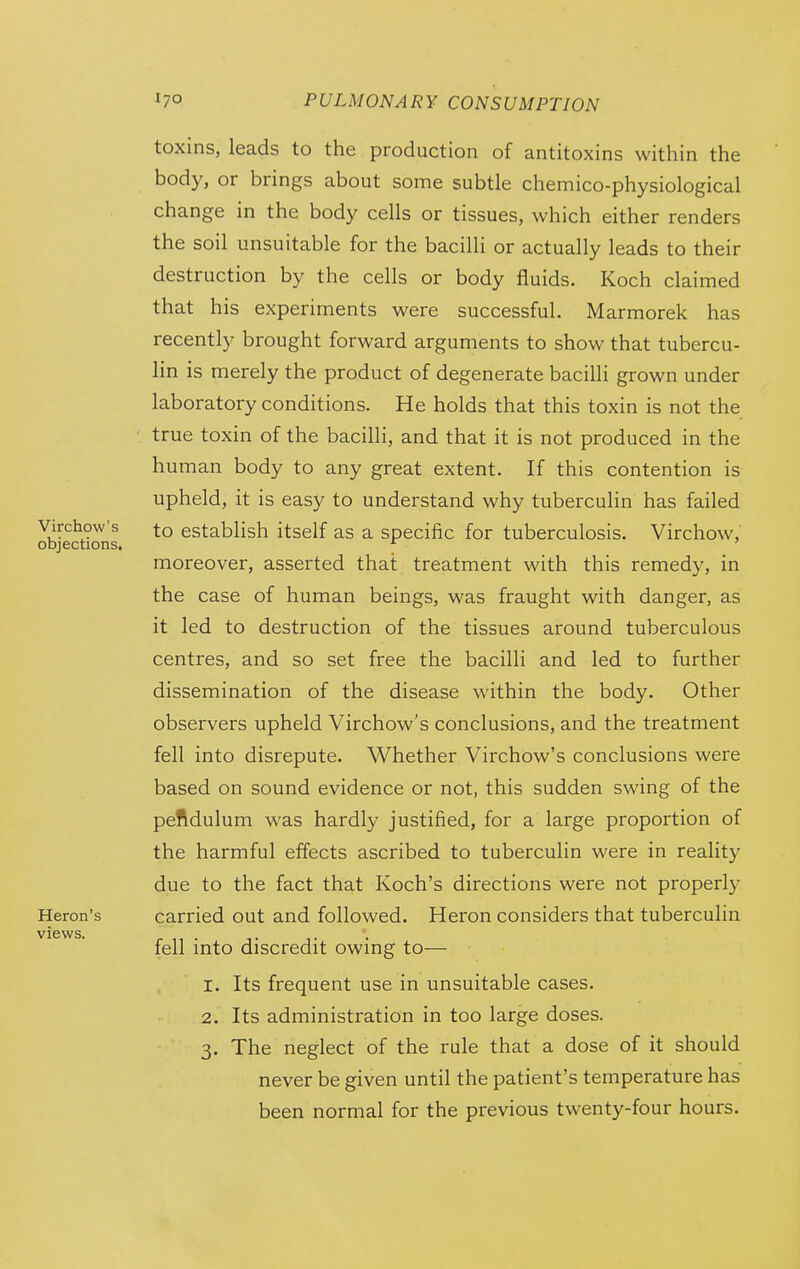 toxins, leads to the production of antitoxins within the body, or brings about some subtle chemico-physiological change in the body cells or tissues, which either renders the soil unsuitable for the bacilli or actually leads to their destruction by the cells or body fluids. Koch claimed that his experiments were successful. Marmorek has recently brought forward arguments to show that tubercu- lin is merely the product of degenerate bacilli grown under laboratory conditions. He holds that this toxin is not the true toxin of the bacilli, and that it is not produced in the human body to any great extent. If this contention is upheld, it is easy to understand why tuberculin has failed to establish itself as a specific for tuberculosis. Virchow, moreover, asserted that treatment with this remedy, in the case of human beings, was fraught with danger, as it led to destruction of the tissues around tuberculous centres, and so set free the bacilli and led to further dissemination of the disease within the body. Other observers upheld Virchow's conclusions, and the treatment fell into disrepute. Whether Virchow's conclusions were based on sound evidence or not, this sudden swing of the peftdulum was hardly justified, for a large proportion of the harmful effects ascribed to tuberculin were in reality due to the fact that Koch's directions were not properly carried out and followed. Heron considers that tuberculin fell into discredit owing to— 1. Its frequent use in unsuitable cases. 2. Its administration in too large doses. 3. The neglect of the rule that a dose of it should never be given until the patient's temperature has been normal for the previous twenty-four hours.