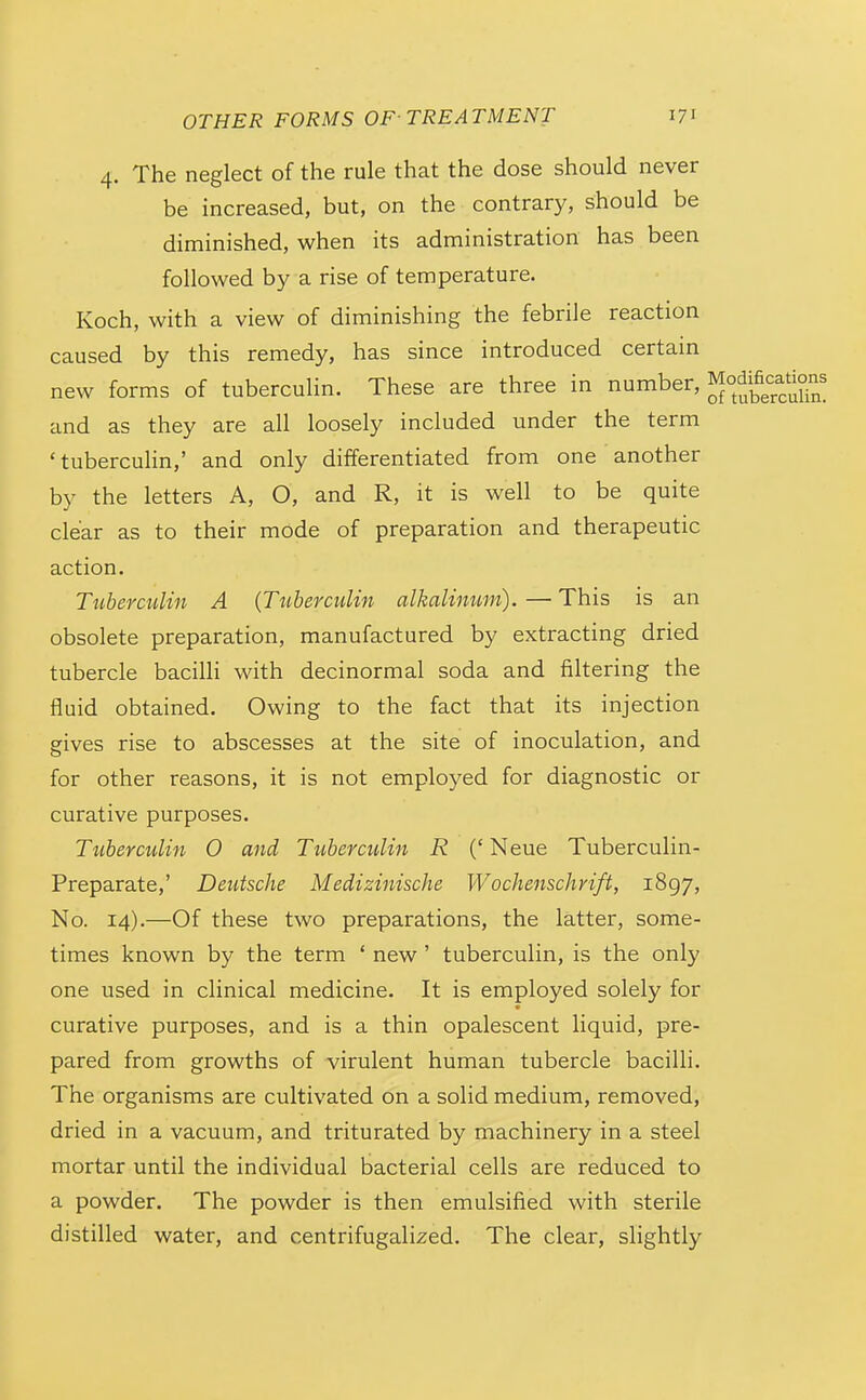 4. The neglect of the rule that the dose should never be increased, but, on the contrary, should be diminished, when its administration has been followed by a rise of temperature. Koch, with a view of diminishing the febrile reaction caused by this remedy, has since introduced certain new forms of tuberculin. These are three in number, and as they are all loosely included under the term 'tubercuHn,' and only differentiated from one another by the letters A, O, and R, it is well to be quite clear as to their mode of preparation and therapeutic action. TiibercuUn A {Tuherculin alkalimim). — This is an obsolete preparation, manufactured by extracting dried tubercle bacilli with decinormal soda and filtering the fluid obtained. Owing to the fact that its injection gives rise to abscesses at the site of inoculation, and for other reasons, it is not employed for diagnostic or curative purposes. Ttiberculin 0 and Tuberculin R (* Neue Tuberculin- Preparate,' Deutsche Medizinische Wochenschrift, 1897, No. 14).—Of these two preparations, the latter, some- times known by the term ' new ' tuberculin, is the only one used in clinical medicine. It is employed solely for curative purposes, and is a thin opalescent liquid, pre- pared from growths of virulent human tubercle bacilli. The organisms are cultivated on a solid medium, removed, dried in a vacuum, and triturated by machinery in a steel mortar until the individual bacterial cells are reduced to a powder. The powder is then emulsified with sterile distilled water, and centrifugalized. The clear, slightly