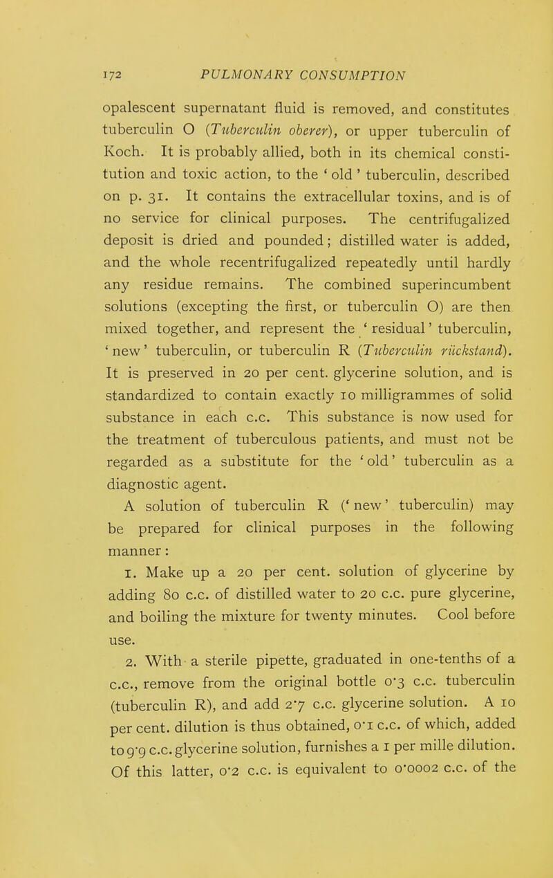 opalescent supernatant fluid is removed, and constitutes tuberculin O {Ttiberculin oberer), or upper tuberculin of Koch. It is probably allied, both in its chemical consti- tution and toxic action, to the * old ' tuberculin, described on p. 31. It contains the extracellular toxins, and is of no service for clinical purposes. The centrifugalized deposit is dried and pounded; distilled water is added, and the whole recentrifugalized repeatedly until hardly any residue remains. The combined superincumbent solutions (excepting the first, or tuberculin O) are then mixed together, and represent the ' residual' tuberculin, 'new' tuberculin, or tuberculin R {Tuberculin riickstand). It is preserved in 20 per cent, glycerine solution, and is standardized to contain exactly 10 milligrammes of solid substance in each c.c. This substance is now used for the treatment of tuberculous patients, and must not be regarded as a substitute for the 'old' tubercuHn as a diagnostic agent. A solution of tuberculin R (' new' tuberculin) may be prepared for clinical purposes in the following manner: 1. Make up a 20 per cent, solution of glycerine by adding 80 c.c. of distilled water to 20 c.c. pure glycerine, and boiling the mixture for twenty minutes. Cool before use. 2. With a sterile pipette, graduated in one-tenths of a c.c, remove from the original bottle 0-3 c.c. tuberculin (tuberculin R), and add 27 c.c. glycerine solution. A 10 per cent, dilution is thus obtained, O'l c.c, of which, added tog-g c.c.glycerine solution, furnishes a i per mille dilution. Of this latter, 0*2 c.c. is equivalent to o'ooo2 c.c. of the