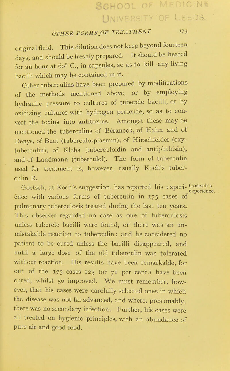 SCHOO! DlCli^ UNiV -f^^ OTHER FORMS^OF TREATMENT I73 original fluid. This dilution does not keep beyond fourteen days, and should be freshly prepared. It should be heated for an hour at 60° C, in capsules, so as to kill any living bacilH which may be contained in it. Other tuberculins have been prepared by modifications of the methods mentioned above, or by employing hydraulic pressure to cultures of tubercle bacilli, or by oxidizing cultures with hydrogen peroxide, so as to con- vert the toxins into antitoxins. Amongst these may be mentioned the tubercuhns of Beraneck, of Hahn and of Denys, of Buet (tuberculo-plasmin), of Hirschfelder (oxy- tuberculin), of Klebs (tuberculoidin and antiphthisin), and of Landmann (tuberculol). The form of tuberculin used for treatment is, however, usually Koch's tuber- culin R. Goetsch, at Koch's suggestion, has reported his experi- Goetsch's ' 00 ' JT i. experience. ence with various forms of tuberculin in 175 cases of pulmonary tuberculosis treated during the last ten years. This observer regarded no case as one of tuberculosis unless tubercle bacilli were found, or there was an un- mistakable reaction to tuberculin; and he considered no patient to be cured unless the bacilli disappeared, and until a large dose of the old tuberculin was tolerated without reaction. His results have been remarkable, for out of the 175 cases 125 (or 71 per cent.) have been cured, whilst 50 improved. We must remember, how- ever, that his cases were carefully selected ones in which the disease was not far advanced, and where, presumably, there was no secondary infection. Further, his cases were all treated on hygienic principles, with an abundance of pure air and good food.