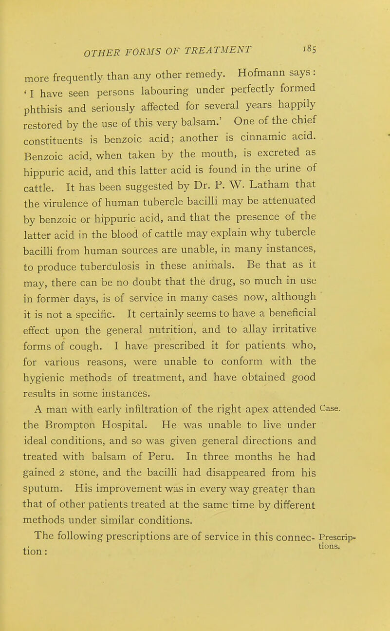 more frequently than any other remedy. Hofmann says: ' I have seen persons labouring under perfectly formed phthisis and seriously affected for several years happily restored by the use of this very balsam.' One of the chief constituents is benzoic acid; another is cinnamic acid. Benzoic acid, when taken by the mouth, is excreted as hippuric acid, and this latter acid is found in the urine of cattle. It has been suggested by Dr. P. W. Latham that the virulence of human tubercle bacilli may be attenuated by benzoic or hippuric acid, and that the presence of the latter acid in the blood of cattle may explain why tubercle bacilh from human sources are unable, in many instances, to produce tuberculosis in these animals. Be that as it may, there can be no doubt that the drug, so much in use in former days, is of service in many cases now, although it is not a specific. It certainly seems to have a beneficial effect upon the general nutrition, and to allay irritative forms of cough. I have prescribed it for patients who, for various reasons, were unable to conform with the hygienic methods of treatment, and have obtained good results in some instances. A man with early infiltration of the right apex attended Case, the Brompton Hospital. He was unable to live under ideal conditions, and so was given general directions and treated with balsam of Peru. In three months he had gained 2 stone, and the bacilli had disappeared from his sputum. His improvement was in every way greater than that of other patients treated at the same time by different methods under similar conditions. The following prescriptions are of service in this connec- Prescrip- . • tions. tion: