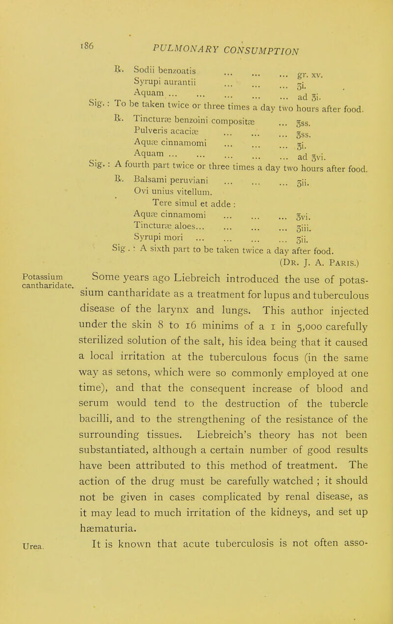 R. Sodii benzoatis g,. Syrupi aurantii , oi- ^. ^ -^'•''^^ adSi. big. : To be taken twice or three times a day two hours after food. R. Tincture benzoini compositcE ... gss. Pulveris acacias ... gss. Aqua: cinnamomi gj ^^'-^1 '. ad gvi. Sig.: A fourth part twice or three times a day two hours after food. R. Balsami peruviani ^ij. Ovi unius vitelkim. Tere simul et adde : Aquas cinnamomi gvi. Tincturse aloes giii. Syrupi mori gj;. Sig . ; A si.Kth part to be taken twice a day after food. (Dr. J. A. Paris.) Potassium Some years ago Liebreich introduced the use of potas- sium cantharidate as a treatment for lupus and tuberculous disease of the larynx and lungs. This author injected under the skin 8 to i6 minims of a i in 5,000 carefully sterilized solution of the salt, his idea being that it caused a local irritation at the tuberculous focus (in the same way as setons, which were so commonly employed at one time), and that the consequent increase of blood and serum would tend to the destruction of the tubercle bacilli, and to the strengthening of the resistance of the surrounding tissues. Liebreich's theory has not been substantiated, although a certain number of good results have been attributed to this method of treatment. The action of the drug must be carefully watched ; it should not be given in cases complicated by renal disease, as it may lead to much irritation of the kidneys, and set up hsematuria. Urea. It is known that acute tuberculosis is not often asso-