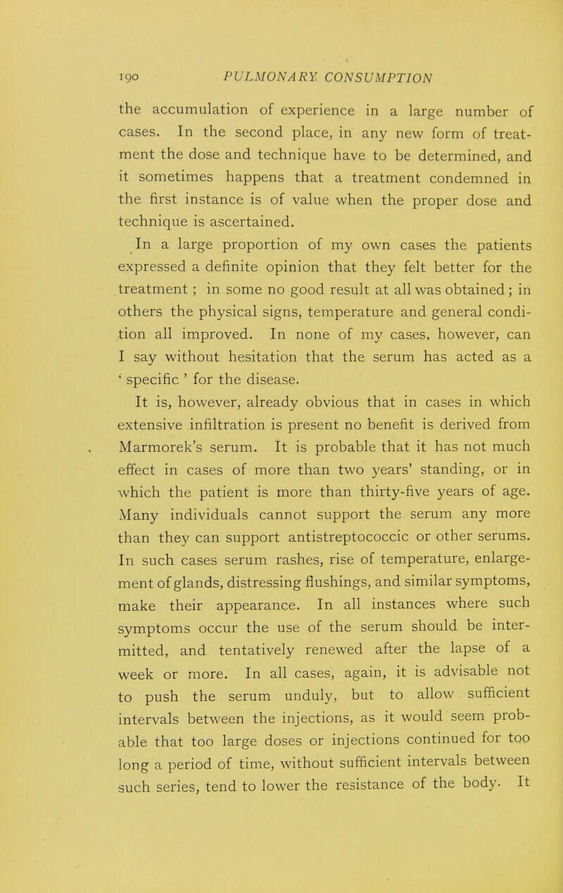 the accumulation of experience in a large number of cases. In the second place, in any new form of treat- ment the dose and technique have to be determined, and it sometimes happens that a treatment condemned in the first instance is of value when the proper dose and technique is ascertained. In a large proportion of my own cases the patients expressed a definite opinion that they felt better for the treatment; in some no good result at all was obtained; in others the physical signs, temperature and general condi- tion all improved. In none of my cases, however, can I say without hesitation that the serum has acted as a ' specific ' for the disease. It is, however, already obvious that in cases in which extensive infiltration is present no benefit is derived from Marmorek's serum. It is probable that it has not much effect in cases of more than two years' standing, or in which the patient is more than thirty-five years of age. Many individuals cannot support the serum any more than they can support antistreptococcic or other serums. In such cases serum rashes, rise of temperature, enlarge- ment of glands, distressing flushings, and similar symptoms, make their appearance. In all instances where such symptoms occur the use of the serum should be inter- mitted, and tentatively renewed after the lapse of a week or more. In all cases, again, it is advisable not to push the serum unduly, but to allow sufficient intervals between the injections, as it would seem prob- able that too large doses or injections continued for too long a period of time, without sufficient intervals between such series, tend to lower the resistance of the body. It
