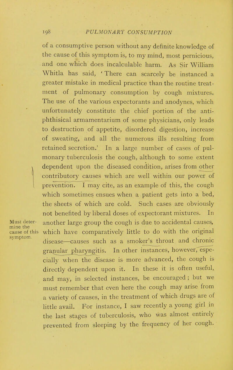 of a consumptive person without any definite knowledge of the cause of this symptom is, to my mind, most pernicious, and one which does incalculable harm. As Sir William Whitla has said, ' There can scarcely be instanced a greater mistake in medical practice than the routine treat- ment of pulmonary consumption by cough mixtures. The use of the various expectorants and anodynes, which unfortunately constitute the chief portion of the anti- phthisical armamentarium of some physicians, only leads to destruction of appetite, disordered digestion, increase of sweating, and all the numerous ills resulting from retained secretion.' In a large number of cases of pul- monary tuberculosis the cough, although to some extent dependent upon the diseased condition, arises from other contributory causes which are well within our power of prevention. I may cite, as an example of this, the cough which sometimes ensues when a patient gets into a bed, the sheets of which are cold. Such cases are obviously not benefited by liberal doses of expectorant mixtures. In Must deter- another large group the cough is due to accidental causes, mine the . • • i cause of this which have comparatively little to do with the origmal sjmptom. j^jggg^gg—causes such as a smoker's throat and chronic granula£_gharyngitis. In other instances, however, espe- cially when the disease is more advanced, the cough is directly dependent upon it. In these it is often useful, and may, in selected instances, be encouraged ; but we must remember that even here the cough may arise from a variety of causes, in the treatment of which drugs are of little avail. For instance, I saw recently a young girl in the last stages of tuberculosis, who was almost entirely prevented from sleeping by the frequency of her cough.