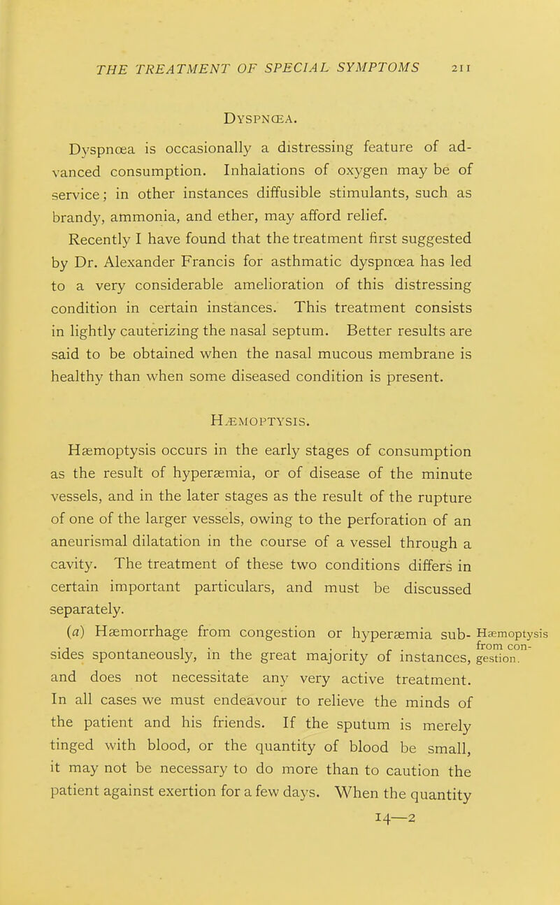 Dyspncea. Dyspnoea is occasionally a distressing feature of ad- vanced consumption. Inhalations of oxygen may be of service; in other instances diffusible stimulants, such as brandy, ammonia, and ether, may afford relief. Recently I have found that the treatment first suggested by Dr. Alexander Francis for asthmatic dyspnoea has led to a very considerable amelioration of this distressing condition in certain instances. This treatment consists in lightly cauterizing the nasal septum. Better results are said to be obtained when the nasal mucous membrane is healthy than when some diseased condition is present. HEMOPTYSIS. Haemoptysis occurs in the early stages of consumption as the result of hypersemia, or of disease of the minute vessels, and in the later stages as the result of the rupture of one of the larger vessels, owing to the perforation of an aneurismal dilatation in the course of a vessel through a cavity. The treatment of these two conditions differs in certain important particulars, and must be discussed separately. {a) Haemorrhage from congestion or hyperaemia sub- Haemoptysis •J J. , •• /.. from con- sides spontaneously, m the great majority of instances, gestion. and does not necessitate any very active treatment. In all cases we must endeavour to relieve the minds of the patient and his friends. If the sputum is merely tinged with blood, or the quantity of blood be small, it may not be necessary to do more than to caution the patient against exertion for a few days. When the quantity 14—2