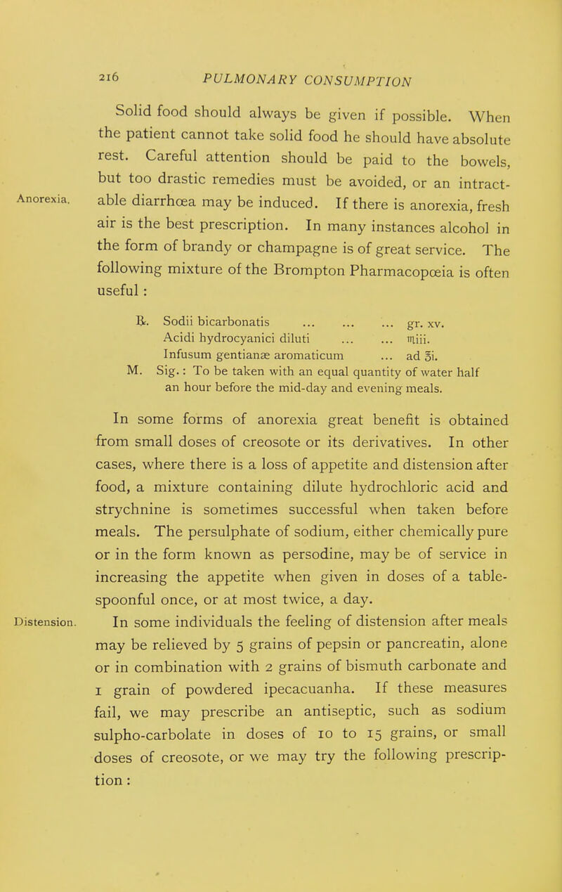 Solid food should always be given if possible. When the patient cannot take solid food he should have absolute rest. Careful attention should be paid to the bowels, but too drastic remedies must be avoided, or an intract- Anorexia. able diarrhoea may be induced. If there is anorexia, fresh air is the best prescription. In many instances alcohol in the form of brandy or champagne is of great service. The following mixture of the Brompton Pharmacopoeia is often useful: Sodii bicarbonatis ... ... ... gr. xv. Acidi hydrocyanici diluti iiliii. Infusum gentianse aromaticum ... ad 5i. M. Sig.: To be taken with an equal quantity of water half an hour before the mid-day and evening meals. In some forms of anorexia great benefit is obtained from small doses of creosote or its derivatives. In other cases, where there is a loss of appetite and distension after food, a mixture containing dilute hydrochloric acid and strychnine is sometimes successful when taken before meals. The persulphate of sodium, either chemically pure or in the form known as persodine, may be of service in increasing the appetite when given in doses of a table- spoonful once, or at most twice, a day. Distension. In some individuals the feeling of distension after meals may be relieved by 5 grains of pepsin or pancreatin, alone or in combination with 2 grains of bismuth carbonate and I grain of powdered ipecacuanha. If these measures fail, we may prescribe an antiseptic, such as sodium sulpho-carbolate in doses of 10 to 15 grains, or small doses of creosote, or we may try the following prescrip- tion :