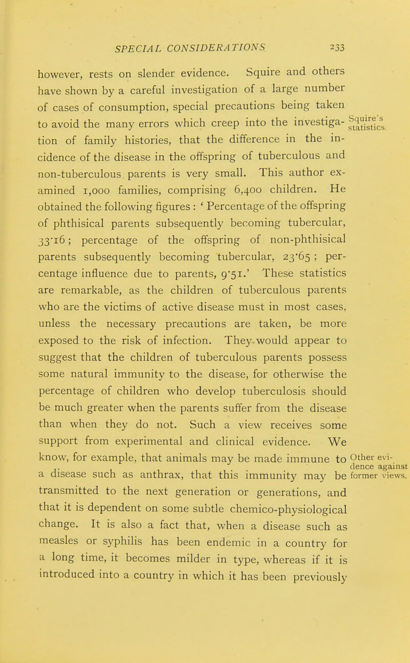 however, rests on slender evidence. Squire and others have shown by a careful investigation of a large number of cases of consumption, special precautions being taken to avoid the many errors which creep into the investiga- ^^^^^54^^; tion of family histories, that the difference in the in- cidence of the disease in the offspring of tuberculous and non-tuberculous, parents is very small. This author ex- amined 1,000 families, comprising 6,400 children. He obtained the following figures : * Percentage of the offspring of phthisical parents subsequently becoming tubercular, 33i6; percentage of the offspring of non-phthisical parents subsequently becoming tubercular, 23*65; per- centage influence due to parents, 9'5i.' These statistics are remarkable, as the children of tuberculous parents who are the victims of active disease must in most cases, unless the necessary precautions are taken, be more exposed to the risk of infection. They, would appear to suggest that the children of tuberculous parents possess some natural immunity to the disease, for otherwise the percentage of children who develop tuberculosis should be much greater when the parents suffer from the disease than when they do not. Such a view receives some support from experimental and clinical evidence. We know, for example, that animals may be made immune to O'l^^^' dence against a disease such as anthrax, that this immunity may be former views, transmitted to the next generation or generations, and that it is dependent on some subtle chemico-physiological change. It is also a fact that, when a disease such as measles or syphilis has been endemic in a country for a long time, it becomes milder in type, whereas if it is introduced into a country in which it has been previously