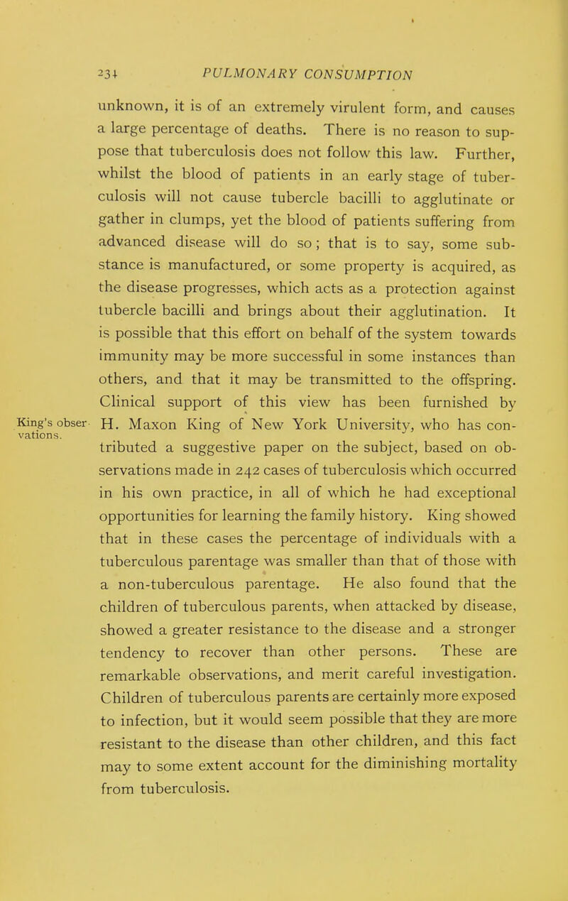 unknown, it is of an extremely virulent form, and causes a large percentage of deaths. There is no reason to sup- pose that tuberculosis does not follow this law. Further, whilst the blood of patients in an early stage of tuber- culosis will not cause tubercle bacilli to agglutinate or gather in clumps, yet the blood of patients suffering from advanced disease will do so ; that is to say, some sub- stance is manufactured, or some property is acquired, as the disease progresses, which acts as a protection against tubercle bacilli and brings about their agglutination. It is possible that this effort on behalf of the system towards immunity may be more successful in some instances than others, and that it may be transmitted to the offspring. Clinical support of this view has been furnished by King's obser H. Maxon King of New York University, who has con- vations. tributed a suggestive paper on the subject, based on ob- servations made in 242 cases of tuberculosis which occurred in his own practice, in all of which he had exceptional opportunities for learning the family history. King showed that in these cases the percentage of individuals with a tuberculous parentage was smaller than that of those with a non-tuberculous parentage. He also found that the children of tuberculous parents, when attacked by disease, showed a greater resistance to the disease and a stronger tendency to recover than other persons. These are remarkable observations, and merit careful investigation. Children of tuberculous parents are certainly more exposed to infection, but it would seem possible that they are more resistant to the disease than other children, and this fact may to some extent account for the diminishing mortality from tuberculosis.