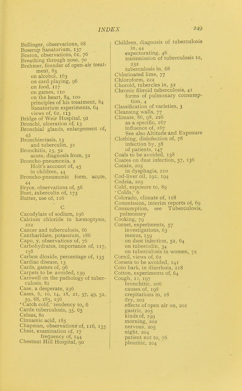 Bollinger, observations, 68 Boserup Sanatorium, 137 Boston, observations, 61, 76 Breathing through nose, 70 Brehmer, founder of open-air treat- ment, 83 on alcohol, 163 on card-playing, 96 on food, 117 on games, no on the heart, 84, 100 principles of his treatment, 84 Sanatorium experiments, 64 views of, 62, 113 Bridge of Weir Hospital, 91 Bronchi, ulceration of, 13 Bronchial glands, enlargement of, 45 Bronchiectasis, 13 and tuberculin, 32 Bronchitis, 13, 52 acute, diagnosis from, 52 Broncho-pneumonia, 2 Holt's account of, 45 in children, 44 Broncho-pneumonic form, acute, 44 Bryce, observations of, 56 Buet, -tuberculin of, 173 Butter, use of, 116 C Cacodylate of sodium, 196 Calcium chloride in hsemoptysis, 212 Cancer and tuberculosis, 66 Cantharidate, potassium, 186 Capo, y, observations of, 76 Carbohydrates, importance of, 117, 158 Carbon dioxide, percentage of, 135 Cardiac disease, 13 Cards, games of, g5 Carpets to be avoided, 139 Carswell on the pathology of tuber- culosis, 81 Case, a desperate, 236 Cases, 6, 10, 14, 18, 21, 37, 49, 52, 59, 68, 185, 235 ' Catch cold,' tendency to, 6 Cattle tuberculosis, 35, 65 Celsus, 80 Cinnamic acid, 185 Chapman, observations of, 116, 155 Chest, examination of, 17 frequency of, 144 Chestnut Hill Hospital, 90 Children, diagnosis of tuberculosis in, 44 expectorating, 46 transmission of tuberculosis to, 232 tuberculosis in, 68 Chlorinated Ume, 77 Chloroform, 222 Choroid, tubercles in, 52 Chronic fibroid tuberculosis, 41 forms of pulmonary consump- tion, 4 Classification of varieties, 3 Cleansing walls, 77 Climate, 86, 98, 226 as a specific, 167 influence of, 167 See also Altitude and Exposure Clothing, disinfection of, 78 infection by, 58 of patients, 147 Coals to be avoided, 138 I Coates on dust infection, 57, 136 Cocain, 203 in dysphagia, 210 Cod-liver oil, 192, 194 Codeia, 205 Cold, exposure to, 89 ' Colds, 6 Colorado, climate of, 118 Commission, interim reports of, 69 Consumption, see Tuberculosis, pulmonary Cooking, 79 Cornet, experiments, 57 investigations, 63 menus, 159 on dust infection, 52, 64 on tuberculin, 34 on tuberculosis in women, 72 Cornil, views of, 62 Corsets to be avoided, 141 I Coto bark, in diarrhoea, 218 i Cotton, experiments of, 64 Cough, I?, 197 bronchitic, 206 I causes of, 198 crepitations in, 18 dry, 202 effects of open air on, 201 gastric, 205 kinds of, igg morning, 202 nervous, 205 night, 204 patient not to, 76 pleuritic, 204