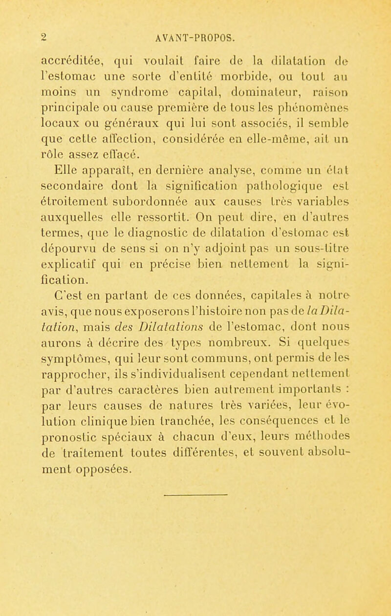 accréditée, qui voulait faire de la dilatation de l'estomac une sorte d'entité morbide, ou tout au moins un syndrome capital, dominateur, raison principale ou cause première de tous les phénomènes locaux ou généraux qui lui sont associés, il semble que cette affection, considérée en elle-même, ait un rôle assez eflacé. Elle apparaît, en dernière analyse, comme un élat secondaire dont la signification pathologique est étroitement subordonnée aux causes très variables auxquelles elle ressortit. On peut dire, en d'autres termes, que le diagnostic de dilatation d'estomac est dépourvu de sens si on n'y adjoint pas un sous-titre explicatif qui en piécise bien nettement la signi- fication. C'est en parlant de ces données, capitales à notre avis, que nous exposerons l'histoire non pas de la Dila- tation, mais des Dilatations de l'estomac, dont nous aurons à décrire des types nombreux. Si quelques symptômes, qui leur sont communs, ont permis de les rapprocher, ils s'individualisent cependant nettement par d'autres caractères bien autrement importants : par leurs causes de natures très variées, leur évo- lution clinique bien tranchée, les conséquences et le pronostic spéciaux à chacun d'eux, leurs méthodes de traitement toutes différentes, et souvent absolu- ment opposées.