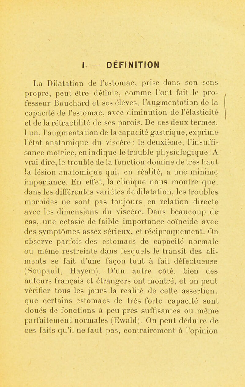 I. — DÉFINITION La DiJalation de l'estomac, prise dans son sens propre, peut être définie, comme l'ont fait le pro- fesseur Bouctiard et ses élèves, l'augmentation de Ja capacité de l'estomac, avec diminution de l'élasticité et de la rétractilité de ses parois. De ces deux termes, l'un, l'augmentation de la capacité gastrique, exprime l'état anatomique du viscère; le deuxième, l'insuffi- sance motrice, en indique le trouble physiologique. A vrai dire, le trouble de la fonction domine de très haut la lésion anatomique qui, en réalité, a une minime importance. En effet, la clinique nous montre que, dans les différentes variétés de dilatation, les troubles morbides ne sont pas toujours en relation directe avec les dimensions du viscère. Dans beaucoup d& cas, une ectasie de faible importance coïncide avec des symptômes assez sérieux, et réciproquement. On observe parfois des estomacs de capacité normale ou même restreinte dans lesquels le transit des ali- ments se fait d'une façon tout à fait défectueuse (Soupault, Hayem). D'un autre côté, bien des auteurs français et étrangers ont montré, et on peut vérifier tous les jours la réalité de cette assertion, que certains estomacs de très forte capacité sont doués de fonctions à peu près suffisantes ou môme parfaitement normales (Ewald). On peut déduire de ces fails qu'il ne faut pas, contrairement à l'opinion