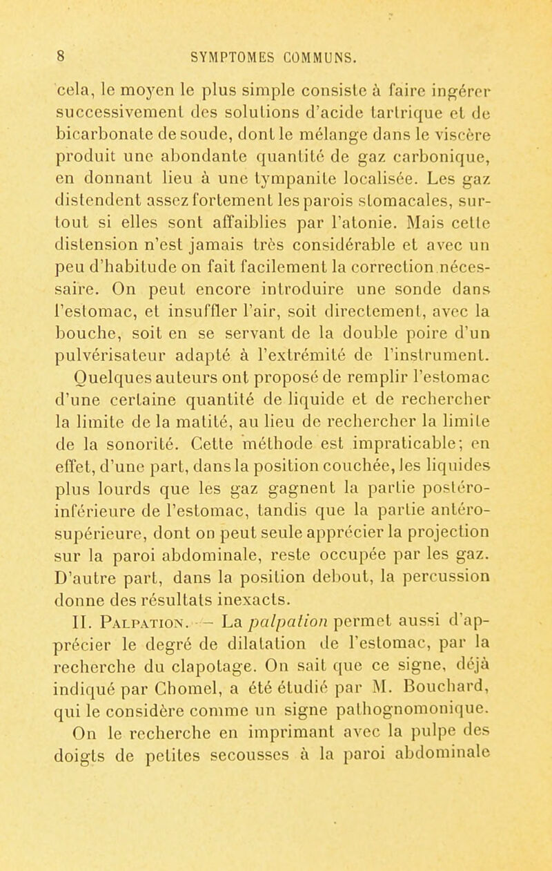 cela, le moyen le plus simple consisle à faire ingérer successivemenl des solutions d'acide tarlrique el de bicarbonate de soude, dont le mélange dans le viscère produit une abondante quantité de gaz carbonique, en donnant lieu à une tympanite localisée. Les gaz distendent assez fortement les parois stomacales, sur- tout si elles sont affaiblies par l'atonie. Mais celte distension n'est jamais très considérable et avec un peu d'habitude on fait facilement la correction.néces- saire. On peut encore introduire une sonde dans l'estomac, et insuffler l'air, soit directement, avec la bouche, soit en se servant de la double poire d'un pulvérisateur adapté à l'extrémité de l'instrument. Quelques auteurs ont proposé de remplir l'estomac d'une certaine quantité de liquide et de rechercher la limite de la matité, au lieu de rechei'cher la limite de la sonorité. Cette méthode est impraticable; en effet, d'une part, dans la position couchée, les liquides plus lourds que les gaz gagnent la partie postéro- inférieure de l'estomac, tandis que la partie antéro- supérieure, dont on peut seule apprécier la projection sur la paroi abdominale, reste occupée par les gaz. D'autre part, dans la position debout, la percussion donne des résultats inexacts. II. Palpation. - La palpalion permet aussi d'ap- précier le degré de dilatation de l'estomac, par la recherche du clapotage. On sait que ce signe, déjà indiqué par Chomel, a été étudié par M. Bouchard, qui le considère comme un signe pathognomonique. On le recherche en imprimant avec la pulpe des doigts de petites secousses à la paroi abdominale