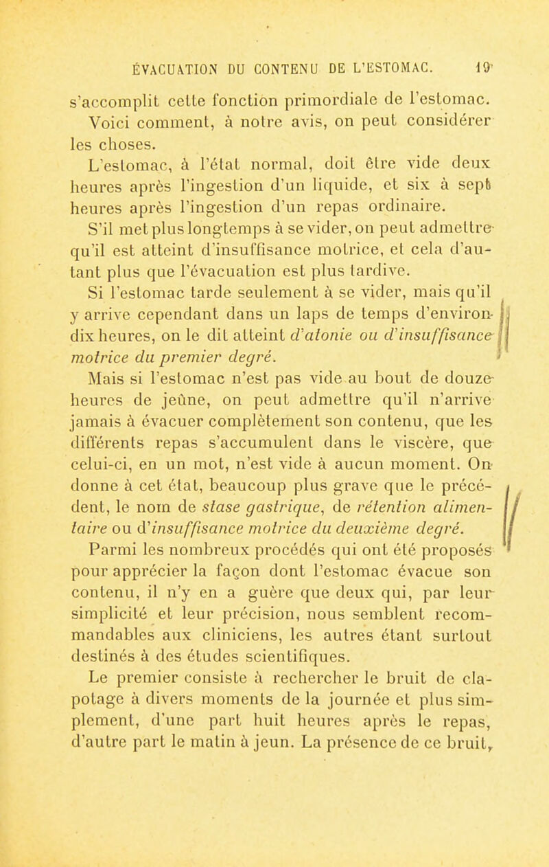 s'accomplit celle fonction primordiale de restomac. Voici comment, à notre avis, on peut considérer les choses. L estomac, à l'étal normal, doit être vide deux heures après l'ingestion d'un liquide, et six à sepb heures après l'ingestion d'un repas ordinaire. S'il met plus longtemps à se vider, on peut admettre- qu'il est atteint d'insuffisance motrice, et cela d'au- tant plus que l'évacuation est plus tardive. Si l'estomac larde seulement à se vider, mais qu'il y arrive cependant dans un laps de temps d'environ- dix heures, on le dit atteint d'atonie ou ci insuffisance motrice du premier degré. Mais si l'estomac n'est pas vide au bout de douze- heures de jeûne, on peut admettre qu'il n'arrive jamais à évacuer complètement son contenu, que les différents repas s'accumulent dans le viscère, que celui-ci, en un mot, n'est vide à aucun moment. On donne à cet état, beaucoup plus grave que le précé- dent, le nom de stase gastrique, de rétention alimen- taire ou d'insuffisance motrice du deuxième degré. Parmi les nombreux procédés qui ont été proposés pour apprécier la façon dont l'estomac évacue son contenu, il n'y en a guère que deux qui, par leur simplicité et leur précision, nous semblent recom- mandables aux cliniciens, les autres étant surtout destinés à des études scientifiques. Le premier consiste à rechercher le bruit de cla- potage à divers moments de la journée et plus sim- plement, d'une part huit heures après le repas, d'autre part le matin à jeun. La présence de ce bruit^