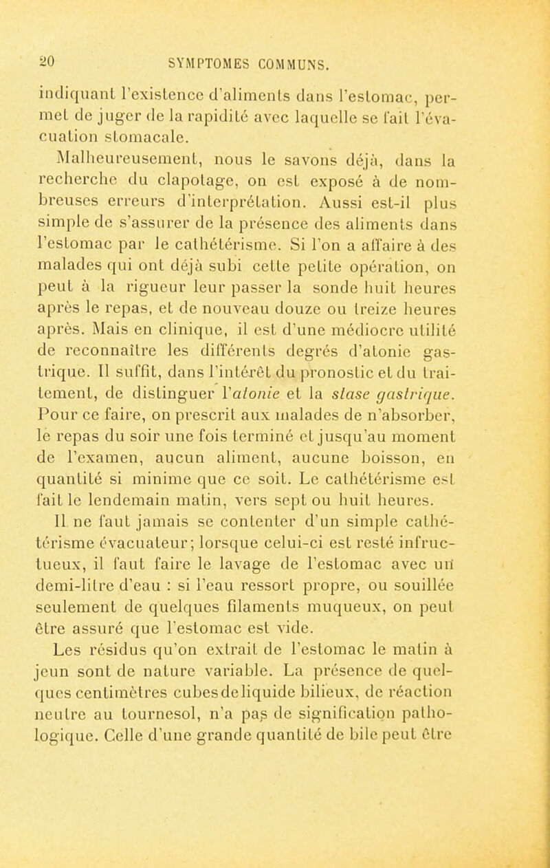 indiquant l'exisLence d'aliments dans l'estomac, per- met de juger de la rapidité avec laquelle se l'ail l'éva- cuation stomacale. Malheureusement, nous le savons déjà, dans la recherche du clapolage, on est exposé à de nom- breuses erreurs d'interprétation. Aussi est-il plus simple de s'assurer de la présence des aliments dans l'estomac par le calhétérisme. Si l'on a aflaire à de.s malades qui ont déjà subi cette petite opération, on peut à la rigueur leur passer la sonde huit heures après le repas, et de nouveau douze ou treize heures après. Mais en clinique, il est d'une médiocre utilité de reconnaître les différents degrés d'atonie gas- trique. Il suffit, dans l'intérêt du pronostic et du trai- tement, de distinguer Valonie et la slase gaslrique. Pour ce faire, on pi'escrit aux malades de n'absorber, lé repas du soir une fois terminé et jusqu'au moment de l'examen, aucun aliment, aucune boisson, en quantité si minime que ce soit. Le calhétérisme est faille lendemain matin, vers sept ou huit heures. Il ne faut jamais se contenter d'un simple calhé- térisme évacuateur; lorsque celui-ci est resté infruc- tueux, il faut faire le lavage de l'estomac avec un demi-lilre d'eau : si l'eau ressort propre, ou souillée seulement de quelques filaments muqueux, on peut être assuré que l'estomac est vide. Les résidus qu'on extrait de l'estomac le malin à jeun sont de nature variable. La présence de quel- ques centimètres cubesdeliquide bilieux, de réaction neutre au tournesol, n'a pa? de signification patho- logique. Celle d'une grande quantité de bile peut être