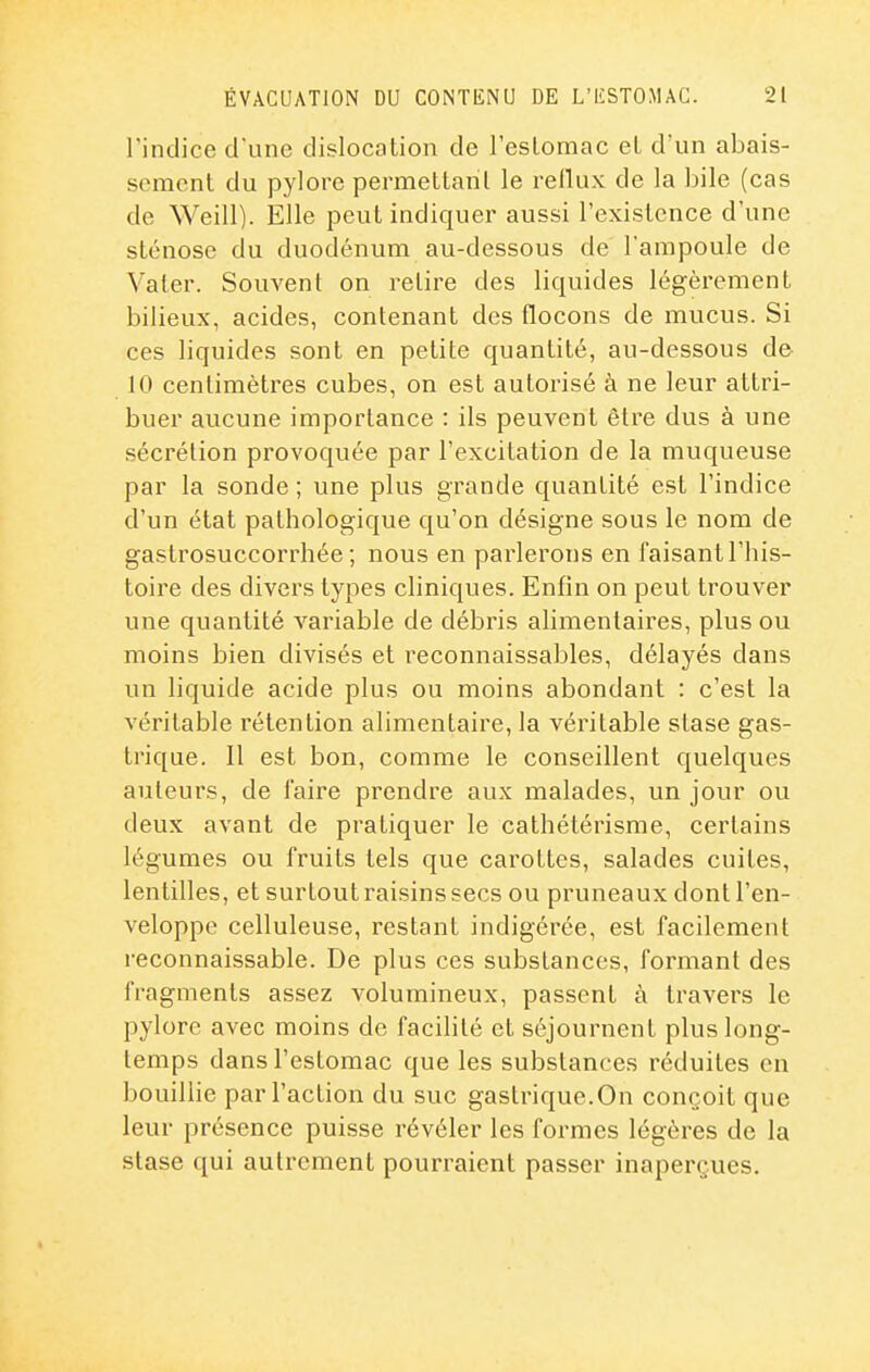 l'indice d'une dislocation de l'eslonaac et d'un abais- sement du pylore permettant le reflux de la bile (cas de Weill). Elle peut indiquer aussi l'existence d'une sténose du duodénum au-dessous de l'ampoule de Vater. Souvent on retire des liquides légèrement bilieux, acides, contenant des flocons de mucus. Si ces liquides sont en petite quantité, au-dessous de 10 centimètres cubes, on est autorisé à ne leur attri- buer aucune importance : ils peuvent être dus à une sécrétion provoquée par l'excitation de la muqueuse par la sonde ; une plus grande quantité est l'indice d'un état pathologique qu'on désigne sous le nom de gastrosuccorrhée ; nous en parlerons en faisant l'his- toire des divers types cliniques. Enfin on peut trouver une quantité variable de débris alimentaires, plus ou moins bien divisés et reconnaissables, délayés dans un liquide acide plus ou moins abondant : c'est la véritable rétention alimentaire, la véritable stase gas- trique. 11 est bon, comme le conseillent quelques auteurs, de l'aire prendre aux malades, un jour ou deux avant de pratiquer le cathétérisme, certains légumes ou fruits tels que carottes, salades cuites, lentilles, et surtout raisins secs ou pruneaux dont l'en- veloppe celluleuse, restant indigérée, est facilement reconnaissable. De plus ces substances, formant des fragments assez volumineux, passent à travers le pylore avec moins de facilité et séjournent plus long- temps dans l'estomac que les substances réduites en bouillie par l'action du suc gastrique.On conçoit que leur présence puisse révéler les formes légères de la stase qui autrement pourraient passer inaperçues.