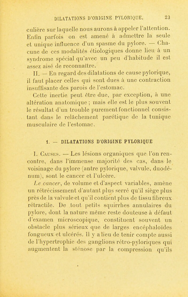 culière sur laquelle nous aurons à appeler l'aLtcntion. Enfin parfois on est amené à atlmcltre la seule et unique influence d'un spasme du pylore. — Cha- cune de ces modalités étiologiques donne lieu à un syndrome spécial qu'avec un peu d'habitude il est assez aisé de reconnaître. II. — En regard des dilatations de cause pylorique, il faut placer celles qui sont dues à une contraction insuffisante des parois de l'estomac. Cette inertie, peut être due, par exception, à une altération anatomique ; mais elle est le plus souvent le résultat d'un trouble purement fonctionnel consis- tant dans le relâchement parétique de la tunique musculaire de l'estomac. 1. — DILATATIONS D'ORIGINE PYLORIQUE I. Causes. —Les lésions organiques que l'on ren- contre, dans l'immense majorité des cas, dans le voisinage du pylore (antre pylorique, valvule, duodé- num), sont le cancer et l'ulcère. Le cancer, de volume et d'aspect variables, amène un rétrécissement d'autant plus serré qu'il siège plus près de la valvule et qu'il contient plus de tissu libreux rétractile. De tout petits squirrhes annulaires du pylore, dont la nature môme reste douteuse à défaut d'examen microscopique, constituent souvent un obstacle plus sérieux que de larges encéphaloïdes fongueux et ulcérés. 11 y a lieu de tenir compte aussi de l'hypertrophie des ganglions rétro-pyloriques qui augmentent la slénose par la compression qu'ils