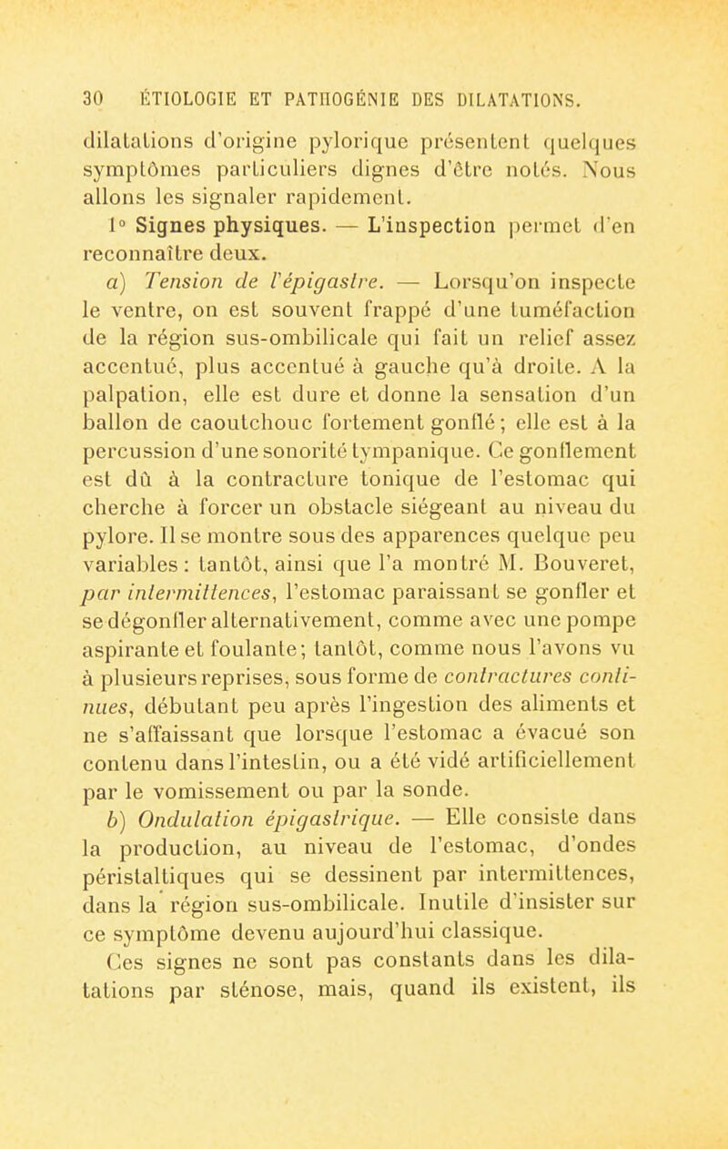 dilalalions d'origine pylorique présenLcnt quelques symptômes particuliers dignes d'être notés. Nous allons les signaler rapidement. 1° Signes physiques. — L'inspection permet d'en reconnaître deux. a) Tension de lépigaslre. — Lorsqu'on inspecte le ventre, on est souvent frappé d'une tuméfaclion de la région sus-ombilicale qui fait un relief assez accentué, plus accentué à gauche qu'à droite. A la palpation, elle est dure et donne la sensation d'un ballon de caoutchouc fortement gonflé ; elle est à la percussion d'une sonorité tympanique. Ce gonflement est dû à la contracture tonique de l'estomac qui cherche à forcer un obstacle siégeant au niveau du pylore. Il se montre sous des apparences quelque peu variables : tantôt, ainsi que l'a montré M. Bouveret, par intermittences, l'estomac paraissant se gonfler et se dégonfler alternativement, comme avec une pompe aspirante et foulante; tantôt, comme nous l'avons vu à plusieurs reprises, sous forme de contractures conti- nues, débutant peu après l'ingestion des aliments et ne s'alTaissant que lorsque l'estomac a évacué son contenu dans l'intestin, ou a été vidé artificiellement par le vomissement ou par la sonde. b) Ondulation épigastrique. — Elle consiste dans la production, au niveau de l'estomac, d'ondes péristaltiques qui se dessinent par intermittences, dans la région sus-ombilicale. Inutile d'insister sur ce symptôme devenu aujourd'hui classique. Ces signes ne sont pas constants dans les dila- tations par sténose, mais, quand ils existent, ils