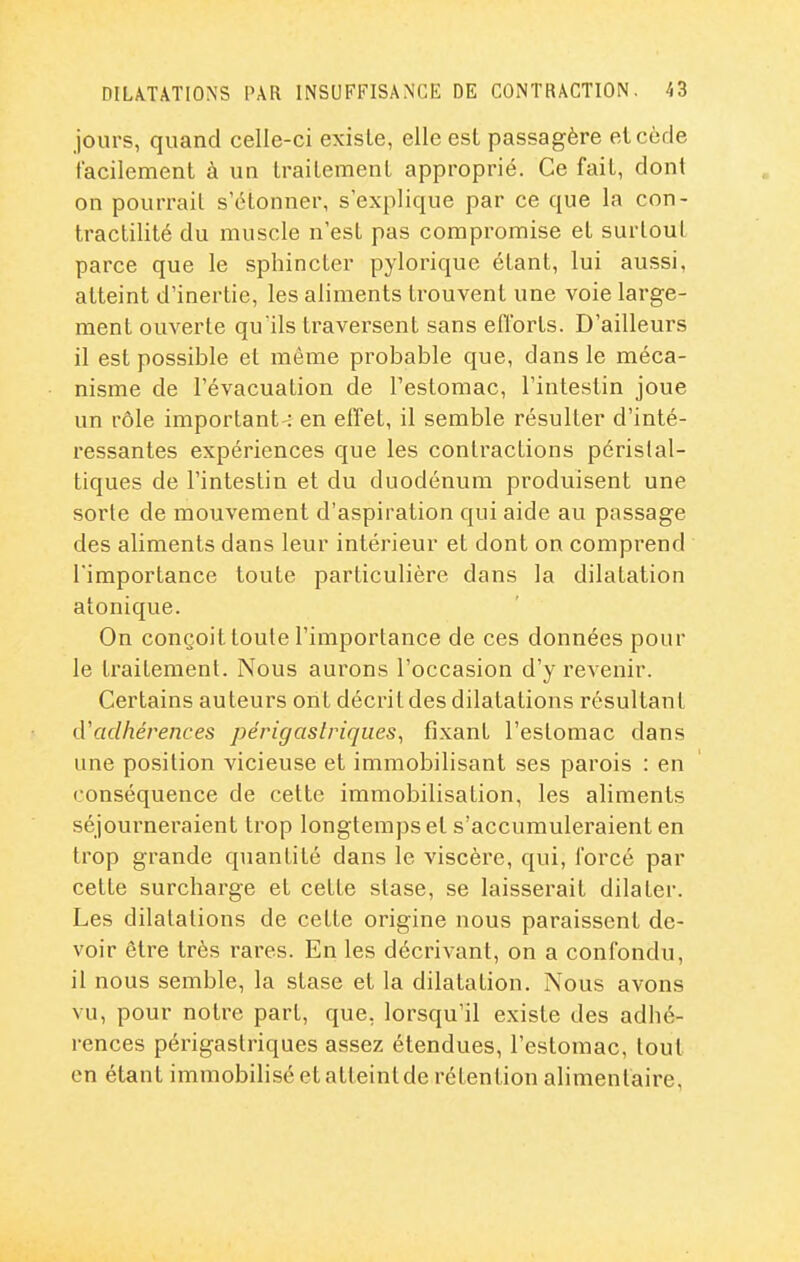 jours, quand celle-ci existe, elle est passagère et cède facilement à un traitement approprié. Ce fait, dont on pourrait s'étonner, s'explique par ce que la con- tractilité du muscle n'est pas compromise et surtout parce que le sphincter pyloriquc étant, lui aussi, atteint d'inertie, les aliments trouvent une voie large- ment ouverte quïls traversent sans efCorts. D'ailleurs il est possible et même probable que, dans le méca- nisme de l'évacuation de l'estomac, l'intestin joue un rôle important-: en effet, il semble résulter d'inté- ressantes expériences que les contractions périslal- tiques de l'intestin et du duodénum produisent une sorte de mouvement d'aspiration qui aide au passage des aliments dans leur intérieur et dont on comprend l'importance toute particulière dans la dilatation atonique. On conçoit toute l'importance de ces données pour le traitement. Nous aurons l'occasion d'y revenir. Certains auteurs ont décrit des dilatations résultant lVadhérences périgaslriques^ fixant l'estomac dans une position vicieuse et immobilisant ses parois : en conséquence de cette immobilisation, les aliments séjourneraient trop longtemps et s'accumuleraient en trop grande quantité dans le viscère, qui, l'orcé par cette surcharge et cette stase, se laisserait dilater. Les dilatations de cette origine nous paraissent de- voir être très rares. En les décrivant, on a confondu, il nous semble, la stase et la dilatation. Nous avons vu, pour notre part, que, lorsqu'il existe des adhé- rences périgastriques assez étendues, l'estomac, tout en étant immobilisé etatteintde rétention alimentaire.