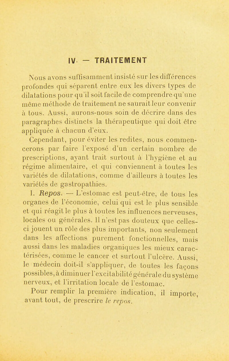 IV - TRAITEMENT Nous avons surfisammcuL insisté sur les diflerences profondes qui séparent entre eux les divers types de dilatations pour qu'il soit lacile de comprendre qu'une même méthode de traitement ne sauraitleur convenir à tous. Aussi, aurons-nous soin de décrire dans des paragraphes distincts la thérapeutique qui doit être appliquée à chacun d'eux. Cependant, pour éviter les redites, nous commen- cerons par faire l'exposé d'un certain nombre de prescriptions, ayant trait surtout à l'hygiène et au régime alimentaire, et qui conviennent à toutes les variétés de dilatations, comme d'ailleurs à toutes les variétés de gastropathies. I. Repos. — L'estomac est peut-être, de tous les organes de l'économie, celui qui est le plus sensible et qui réagit le plus à toutes les influences nerveuses, locales ou générales. 11 n'est pas douteux que celles- ci jouent un rôle des plus importants, non seulement dans les affections purement fonctionnelles, mais aussi dans les maladies organiques les mieux carac- térisées, comme le cancer et surtout l'ulcère. Aussi, le médecin doit-il s'apphquer, de toutes les façons possibles, à diminuer l'excitabilité générale du système nerveux, et l'irritation locale de l'estomac. Pour remplir la première indication, il importe, avant tout, de prescrire le repos.