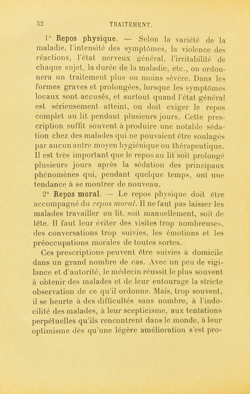 1° Repos physique. — Selon la variété de la maladie, l'inlcnsilé des symptômes, la violence des réactions, l'état nerveux général, l'irritabilité de chaque sujet, la durée de la maladie, etc., on ordon- nera un traitement plus ou moins sévère. Dans les formes graves et prolongées, lorsque les symptômes locaux sont accusés, et surtout quand l'état général est sérieusement atteint, on doit exiger le repos complet au lit pendant plusieurs jours. Cette pres- cription suffît souvent à produire une notable séda- tion chez des malades qui ne pouvaient être soulagés par aucun autre moyen hygiénique ou thérapeutique. Il est très important que le repos au lit soit prolongé plusieurs jours après la sédation des principaux phénomènes qui, pendant quelque temps, ont une tendance à se montrer de nouveau. '2° Repos moral. — Le repos physique doit être accompagné du repos moral. 11 ne faut pas laisser les malades travailler au lit, soit manuellement, soit de tête. Il faut leur éviter des visites ti'op nombreuses, des conversations trop suivies, les émotions et les préoccupations morales de toutes sortes. Ces prescriptions peuvent être suivies à domicile dans un grand nombre de cas. Avec un peu de vigi- lance et d'autorité, le médecin réussit le plus souvent à obtenir des malades et de leur entourage la stricte observation de ce qu'il ordonne. Mais, trop souvent, il se heurte à des difficultés sans nombre, à l'indo- cilité des malades, à leur scepticisme, aux tentations perpétuelles qu'ils rencontreni: dans le monde, ;\ leur optimisme dès qu'une légère amélioration s'est pro-