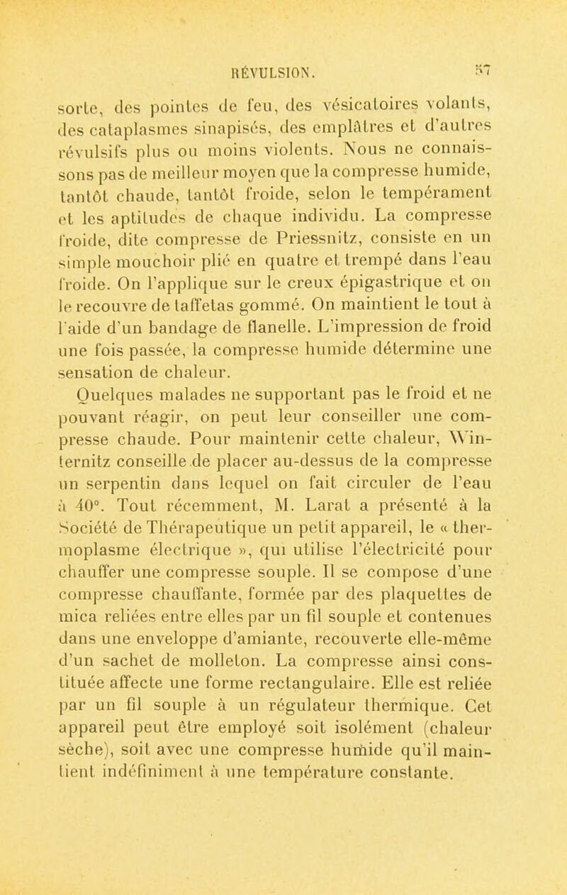 RÉVULSION. sorte, des pointes de l'eu, des vésicatoires volants, des cataplasmes sinapisés, des emplâtres et d'autres révulsifs plus ou moins violents. Nous ne connais- sons pas de meilleur moyen que la compresse humide, tantôt chaude, tantôt froide, selon le tempérament et les aptitudes de chaque individu. La compresse froide, dite compresse de Priessnitz, consiste en un simple mouchoir plié en quatre et trempé dans l'eau froide. On l'applique sur le creux épigastrique ot ou le recouvre de taffetas gommé. On maintient le tout à l'aide d'un bandage de flanelle. L'impression de froid une fois passée, la compresse humide détermine une sensation de chaleur. Quelques malades ne supportant pas le froid et ne pouvant réagir, on peut leur conseiller une com- presse chaude. Pour maintenir cette chaleur, \Mn- ternitz conseille.de placer au-dessus de la compresse un serpentin dans lequel on fait circuler de l'eau à 40°. Tout récemment, M. Larat a présenté à la Société de Thérapeutique un petit appareil, le « ther- moplasme électrique », qui utilise l'électricité pour chauffer une compresse souple. Il se compose d'une compresse chauffante, formée par des plaquettes de mica reliées entre elles par un fil souple et contenues dans une enveloppe d'amiante, recouverte elle-même d'un sachet de molleton. La compresse ainsi cons- tituée affecte une forme rectangulaire. Elle est reliée par un fil souple à un régulateur thermique. Cet appareil peut être employé soit isolément (chaleur sèche), soit avec une compresse huniide qu'il main- tient indéfiniment à une température constante.