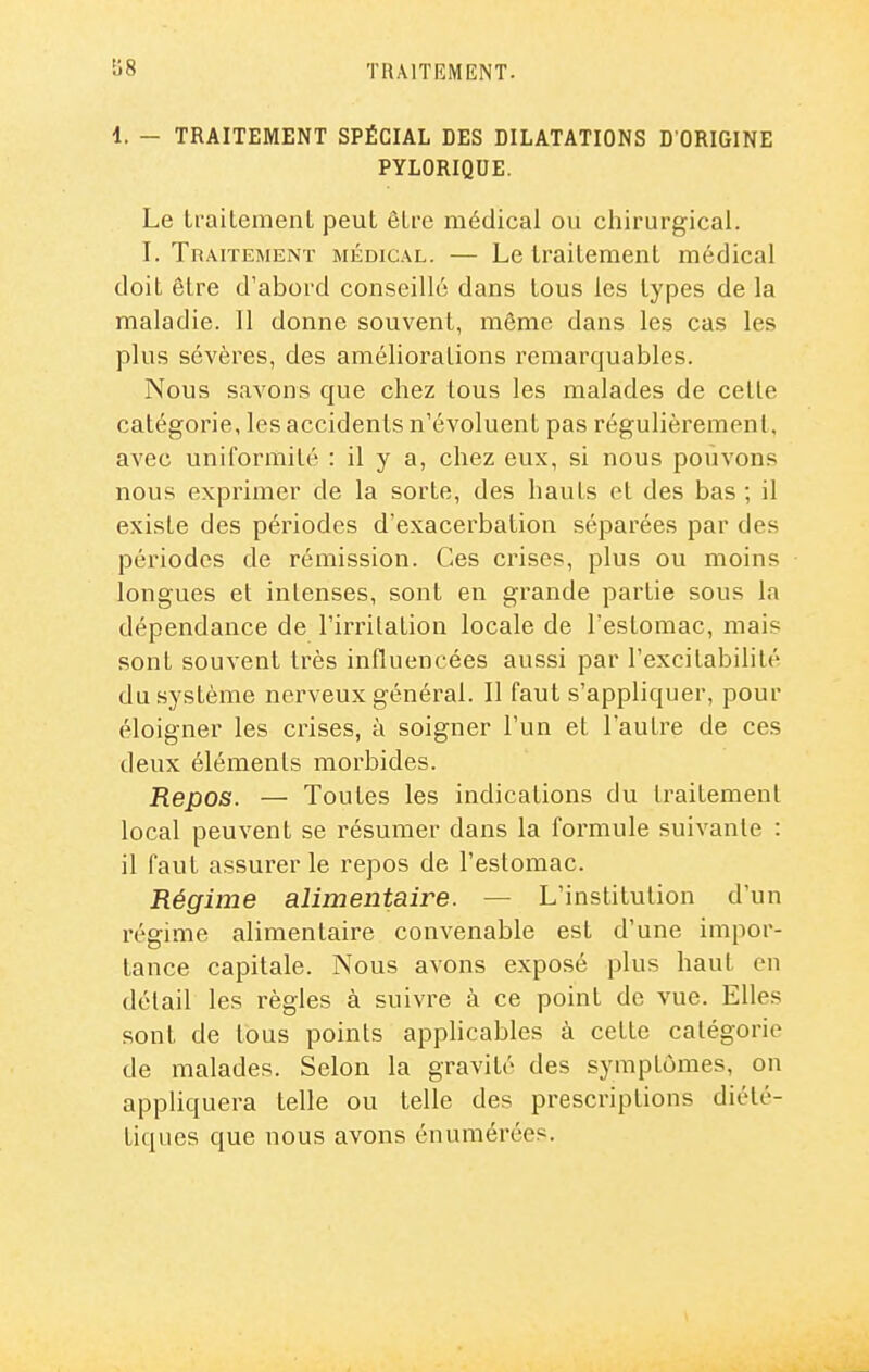 £^8 1. — TRAITEMENT SPÉCIAL DES DILATATIONS D'ORIGINE PYLORIQUE. Le traitemenL peut être médical ou chirurgical. I. Traitement médical. — Le traitement médical doit être d'abord conseillé dans tous les types de la maladie. Il donne souvent, même dans les cas les plus sévères, des améliorations remarquables. Nous savons que chez tous les malades de cette catégorie, les accidents n'évoluent pas régulièrement, avec uniformité : il y a, chez eux, si nous pouvons nous exprimer de la sorte, des hauts et des bas ; il existe des périodes d'exacerbation séparées par des périodes de rémission. Ces crises, plus ou moins longues et intenses, sont en grande partie sous la dépendance de l'irritation locale de l'estomac, mais sont souvent très influencées aussi par l'excitabilité du système nerveux général. Il faut s'appliquer, pour éloigner les crises, à soigner l'un et l'autre de ces deux éléments morbides. Repos. — Toutes les indications du traitement local peuvent se résumer dans la formule suivante : il faut assurer le repos de l'estomac. Régime alimentaire. — L'institution d'un régime alimentaire convenable est d'une impor- tance capitale. Nous avons exposé plus haut en détail les règles à suivre à ce point de vue. Elles sont de tous points apphcables à cette catégorie de malades. Selon la gravité des symptômes, on appliquera telle ou telle des prescriptions diété- tiques que nous avons énumérées.