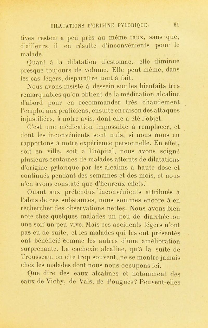 lives restent à peu près au même taux, sans que, d'ailleurs, il en résulte d'inconvénients pour le malade. Quant à la dilatation d'estomac, elle diminue presque toujours de volume. Elle peut môme, dans les cas légers, disparaître tout à fait. Nous avons insisté à dessein sur les bienfaits très remarquables qu'on obtient de la médication alcaline d'abord pour en recommander très chaudement l'emploi aux praticiens, ensuite en raison des attaques injustifiées, à notre avis, dont elle a été l'objet. C'est une médication impossible à remplacer, et dont les inconvénients sont nuls, si nous nous en rapportons à notre expérience personnelle. En effet, soit en ville, soit à l'hôpital, nous avons soigné plusieurs centaines de malades atteints de dilatations d'origine pylorique par les alcalins à haute dose et continués pendant des semaines et des mois, et nous n'en avons constaté que d'heureux effets. Quant aux prétendus inconvénients attribués à l'abus de ces substances, nous sommes encore à en rechercher des observations nettes. Nous avons bien noté chez quelques malades un peu de diarrhée ou une soif un peu vive. Mais ces accidents légers n'ont pas eu de suite, et les malades qui les ont présentés ont bénéficié comme les autres d'une amélioration surprenante. La cachexie alcaline, qu'à la suite de Trousseau, on cite trop souvent, ne se montre jamais chez les malades dont nous nous occupons ici. Que dire des eaux alcalines et notamment des eaux de Vichy, de Vais, de Fougues? Peuvent-elles