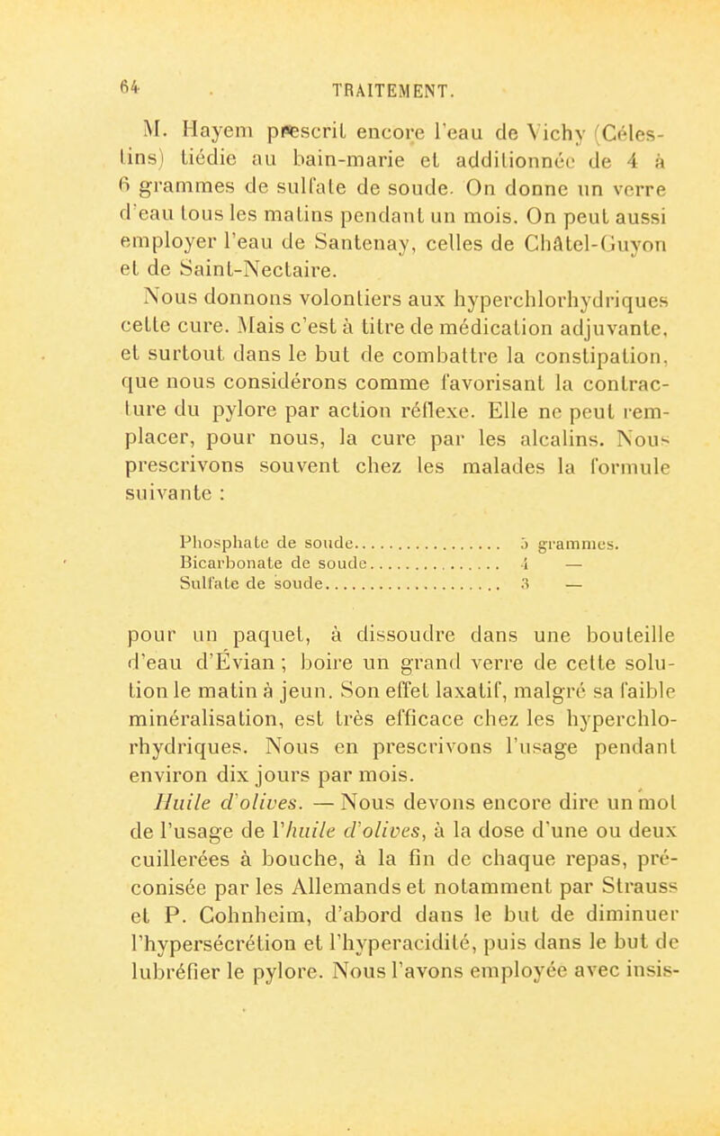 M. Hayeni ppfescril encore l'eau de Vichy (Céles- lins) tiédie au bain-marie el addilionnce de 4 à fi grammes de sulfate de soude. On donne un verre d'eau tous les matins pendant un mois. On peut aussi employer l'eau de Santenay, celles de Châtel-Guyon et de Saint-Nectaire. Nous donnons volontiers aux hyperchlorhydriques cette cure. Mais c'est à titre de médication adjuvante, et surtout dans le but de combattre la constipation, que nous considérons comme favorisant la contrac- ture du pylore par action réflexe. Elle ne peut rem- placer, pour nous, la cure par les alcalins. Nous prescrivons souvent chez les malades la formule suivante : Phosphate de soude ,') grammes. Bicarbonate de soude -1 — Sulfate de soude .3 — pour un paquet, à dissoudre dans une bouteille d'eau d'Evian ; boire un grand verre de celte solu- tion le matin à jeun. Son effet laxatif, malgré sa faible minéralisation, est très efficace chez les hyperchlo- rhydriques. Nous en prescrivons l'usage pendant environ dix jours par mois. Huile d'olives. — Nous devons encore dire un mot de l'usage de Vhuile cFolives, à la dose d'une ou deux cuillerées à bouche, à la fin de chaque repas, pré- conisée par les Allemands et notamment par Strauss et P. Cohnheim, d'abord dans le but de diminuer l'hypersécrétion et l'hyperacidité, puis dans le but de lubréfier le pylore. Nous l'avons employée avec insis-