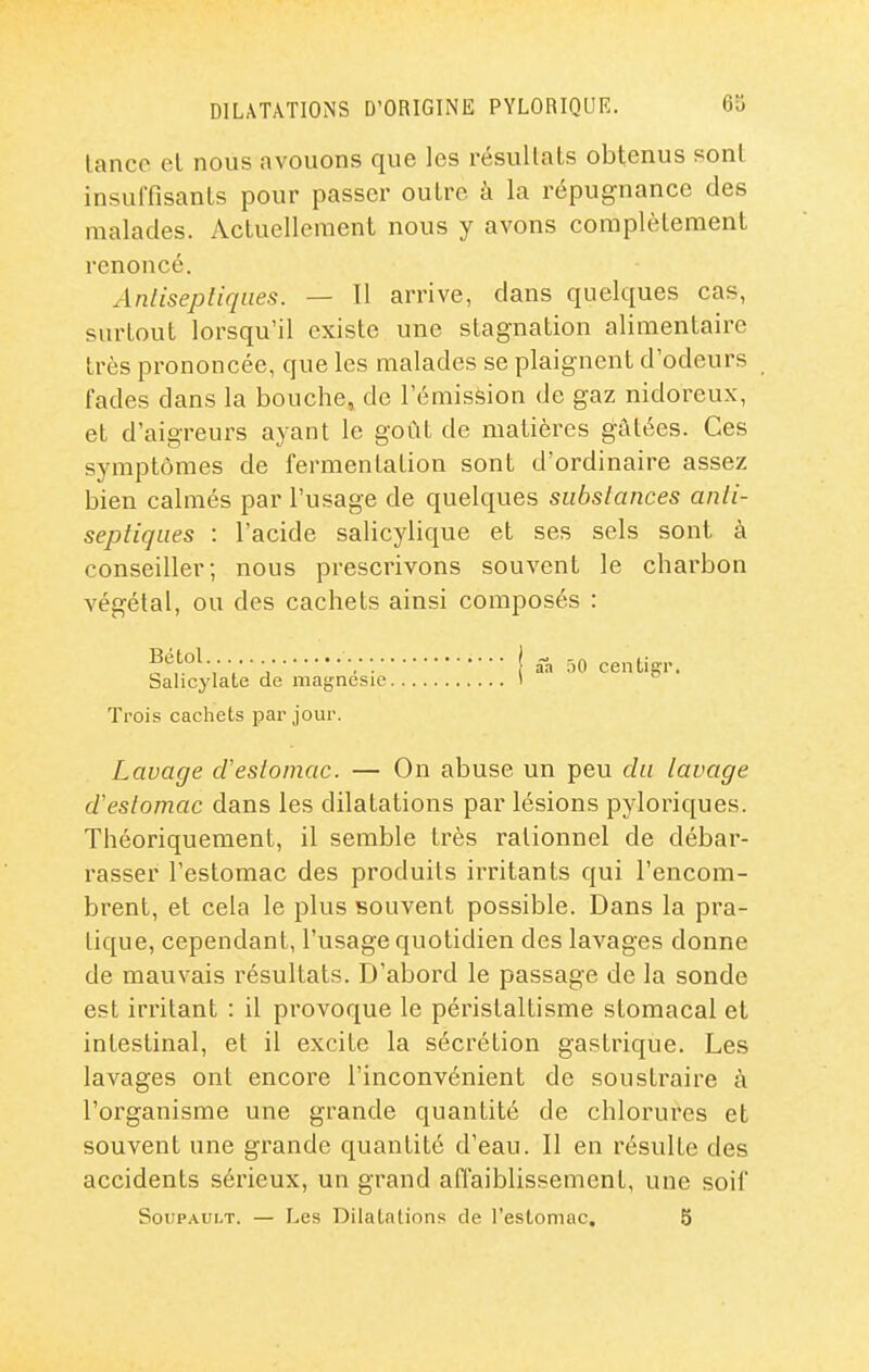 lanco el nous avouons que les résultats obtenus sont insuffisants pour passer outre à la répugnance des malades. Actuellement nous y avons complètement renoncé. Anlisepliqiies. — Il arrive, dans quelques cas, surtout lorsqu'il existe une stagnation alimentaire très prononcée, que les malades se plaignent d'odeurs fades dans la bouche» de l'émisfeion de gaz nidoreux, et d'aigreurs ayant le goût de matières gâtées. Ces symptômes de fermentation sont d'ordinaire assez bien calmés par l'usage de quelques substances anti- septiques : l'acide salicylique et ses sels sont à conseiller; nous prescrivons souvent le charbon végétal, ou des cachets ainsi composés : Bétol Salicylate de magnésie. Trois cachets par jour. j ââ .)0 centigr. Lavage d'estomac. — On abuse un peu du lavage d'estomac dans les dilatations par lésions pyloriques. Théoriquement, il semble très rationnel de débar- rasser l'estomac des produits incitants qui l'encom- brent, et cela le plus souvent possible. Dans la pi'a- tique, cependant, l'usage quotidien des lavages donne de mauvais résultats. D'abord le passage de la sonde est irritant : il provoque le péristaltisme stomacal et intestinal, et il excite la sécrétion gastrique. Les lavages ont encore l'inconvénient de soustraire à l'organisme une grande quantité de chlorures et souvent une grande quantité d'eau. Il en résulte des accidents sérieux, un grand affaiblissement, une soif SouPAUi.T. — Les Dilalalions de l'estomac. 5