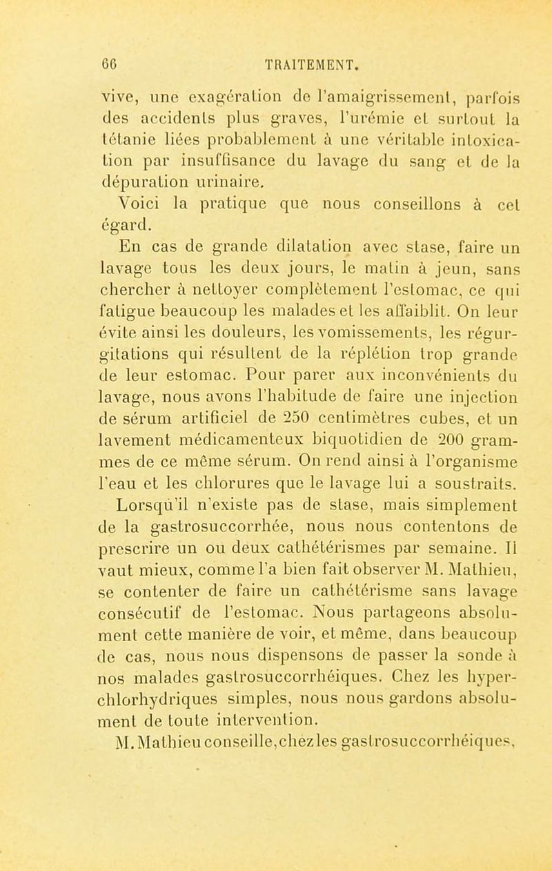 vive, une exagération do l'amaigrissemcnl, parfois des accidents plus graves, l'urémie el surtout la tétanie liées probablement à une véritable intoxica- tion par insuffisance du lavage du sang et de la dépuration urinaire. Voici la pratique que nous conseillons à cet égard. En cas de grande dilatation avec stase, faire un lavage tous les deux jours, le matin à jeun, sans chercher à nettoyer complètement l'estomac, ce qui fatigue beaucoup les malades et les affaiblit. On leur évite ainsi les douleurs, les vomissements, les régur- gitations qui résultent de la réplétion trop grande de leur estomac. Pour parer aux inconvénients du lavage, nous avons l'habitude de faire une injection de sérum artificiel de 250 centimètres cubes, et un lavement médicamenteux biquotidien de 200 gram- mes de ce môme sérum. On rend ainsi à l'organisme l'eau et les chlorures que le lavage lui a soustraits. Lorsqu'il n'existe pas de stase, mais simplement de la gastrosuccorrhée, nous nous contentons de prescrire un ou deux cathétérismes par semaine. Il vaut mieux, comme l'a bien fait observer M. Mathieu, se contenter de faire un cathétérisme sans lavage consécutif de l'estomac. Nous partageons absolu- ment cette manière de voir, et même, dans beaucoup de cas, nous nous dispensons de passer la sonde à nos malades gastrosuccorrhéiques. Chez les hyper- chlorhydriques simples, nous nous gardons absolu- ment de toute intervention. M. Mathieu conseille,chezles gastrosuccorrhéiques.