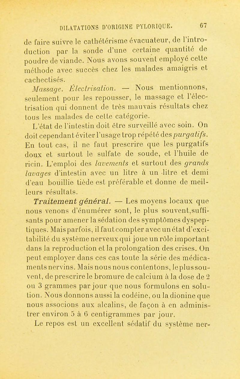 de faire suivre le calliélérisme évacuateur, de l'intro- duclion par la sonde d'une certaine quantité de poudre de viande. Nous avons souvent employé cette méthode avec succès chez les malades amaigris et cachectisés. Massage. Éleclrisalion. — Nous mentionnons, seulement pour les repousser, le massage et l'élec- trisation qui donnent de très mauvais résultats chez tous les malades de cette catégorie. L'état de l'intestin doit être surveillé avec soin. On doit cependant éviter l'usage trop répété des purgatifs. En tout cas, il ne faut prescrire que les purgatifs doux et surtout le sulfate de soude, et l'huile de ricin. L'emploi des lavements et surtout des grands lavages d'intestin avec un litre à un litre et demi d'eau bouillie tiède est préférable et donne de meil- leurs résultats. Traitement général. — Les moyens locaux que nous venons d'énumérer sont, le plus souvent,suffi- sants pour amener la sédation des symptômes dyspep- tiques. Mais parfois, il faut compter avec un état d'exci- tabilité du système nerveux qui joue un rôle important dans la reproduction et la prolongation des crises. On peut employer dans ces cas toute la série des médica- ments ncrvins. Mais nous nous contentons, le plus sou- vent, de prescrire le bromure de calcium à la dose de 2 ou 3 grammes par jour que nous formulons en solu- tion. Nous donnons aussi la codéine, ou la dionine que nous associons aux alcalins, de façon à en adminis- trer environ 5 à 6 centigrammes par jour. Le repos est un excellent sédatif du système ner-