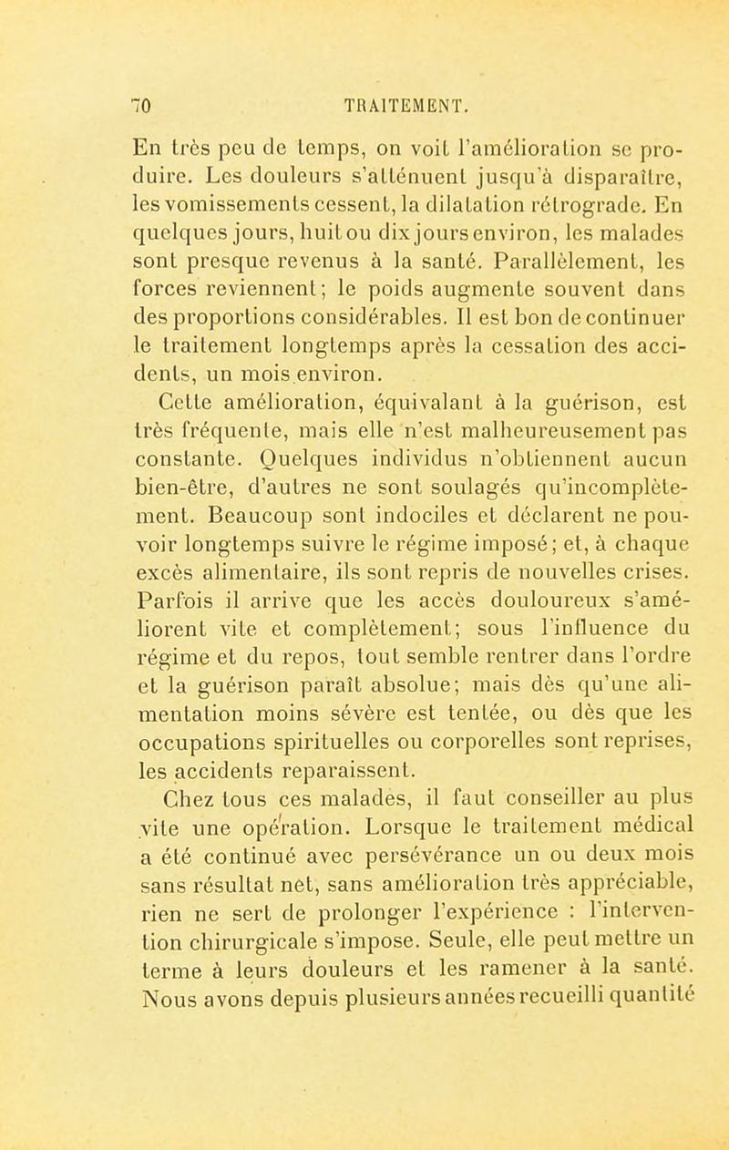 En très peu de lemps, on voit l'améliora lion se pro- duire. Les douleurs s'allénuenl jusqu'à disparaître, lesvomissementscessent, la dilatation rétrograde. En quelques jours, huitou dix jours environ, les malades sont presque revenus à la santé. Parallèlement, les forces reviennent; le poids augmente souvent dans des proportions considérables. Il est bon de continuer le traitement longtemps après la cessation des acci- dents, un mois.environ. Cette amélioration, équivalant à la guérison, est très fréquente, mais elle n'est malheureusement pas constante. Quelques individus n'obtiennent aucun bien-être, d'autres ne sont soulagés qu'incomplète- ment. Beaucoup sont indociles et déclarent ne pou- voir longtemps suivre le régime imposé; et, à chaque excès alimentaire, ils sont repris de nouvelles crises. Parfois il arrive que les accès douloureux s'amé- liorent vite et complètement; sous l'intluence du régime et du repos, tout semble rentrer dans l'ordre et la guérison paraît absolue; mais dès qu'une ali- mentation moins sévère est tentée, ou dès que les occupations spirituelles ou corporelles sont reprises, les accidents reparaissent. Chez tous ces malades, il faut conseiller au plus vite une opération. Lorsque le traitement médical a été continué avec persévérance un ou deux mois sans résultat net, sans amélioration très appréciable, rien ne sert de prolonger l'expérience : l'interven- tion chirurgicale s'impose. Seule, elle peut mettre un terme à leurs douleurs et les ramener à la santé. Nous avons depuis plusieurs années recueilli quantité