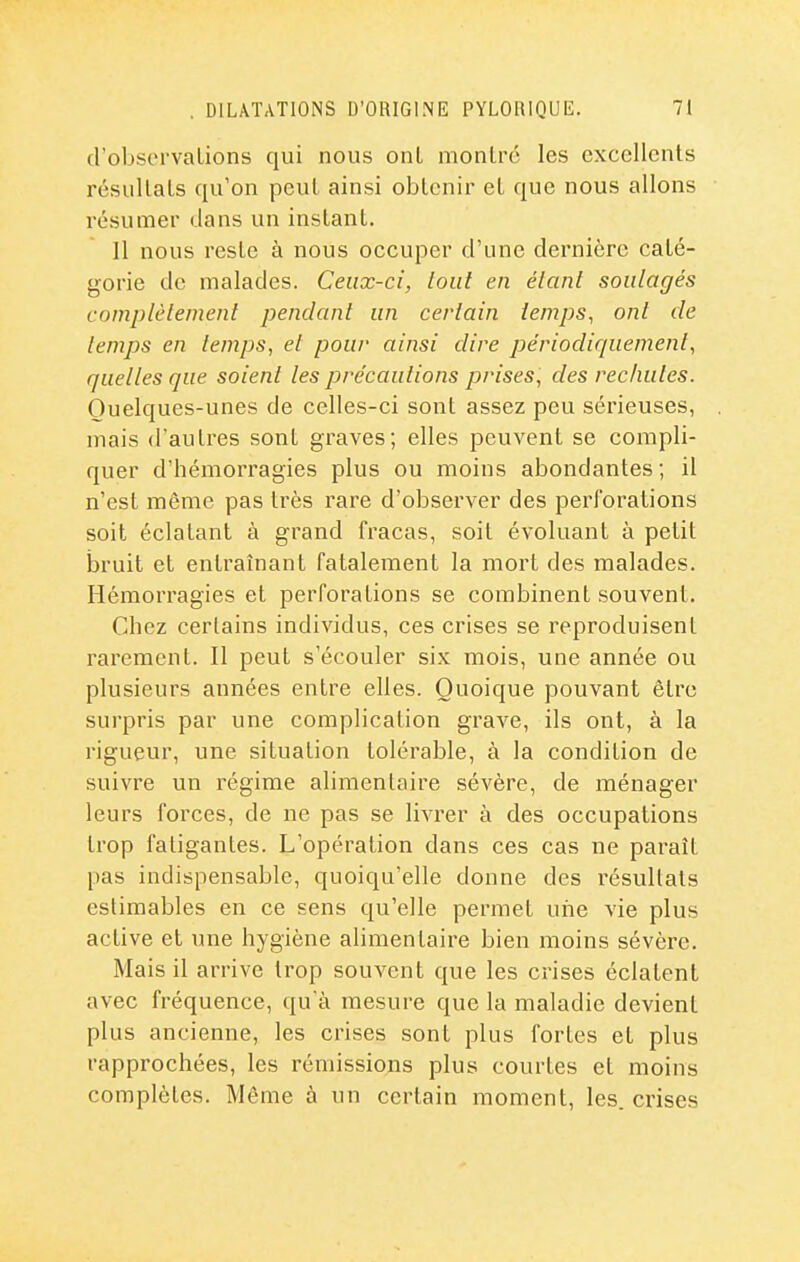 d'observaLions qui nous onL monlrc les excellents résullals qu'on peul ainsi oblenir el que nous allons résumer dans un instant. 11 nous reste à nous occuper d'une dernière caté- gorie de malades. Ceux-ci, tout en étant soulagés complètement pendant un certain temps, ont de temps en temps, et pour ainsi dire périodiquement, quelles que soient les précautions prises, des rechutes. Quelques-unes de celles-ci sont assez peu sérieuses, mais d'autres sont graves; elles peuvent se compli- quer d'hémorragies plus ou moins abondantes; il n'est même pas très rare d'observer des perforations soit éclatant à grand fracas, soit évoluant à petit bruit et entraînant fatalement la mort des malades. Hémorragies et perforations se combinent souvent. Chez certains individus, ces crises se reproduisent rarement. Il peut s'écouler six mois, une année ou plusieurs années entre elles. Quoique pouvant être surpris par une complication grave, ils ont, à la rigueur, une situation tolérable, à la condition de suivre un régime alimentaire sévère, de ménager leurs forces, de ne pas se livrer à des occupations trop fatigantes. L'opération dans ces cas ne paraît pas indispensable, quoiqu'elle donne des résultats estimables en ce sens qu'elle permet une vie plus active et une hygiène alimentaire bien moins sévère. Mais il arrive trop souvent que les crises éclatent avec fréquence, qu'à mesure que la maladie devient plus ancienne, les crises sont plus fortes et plus rapprochées, les rémissions plus courtes et moins complètes. Môme à un certain moment, les. crises