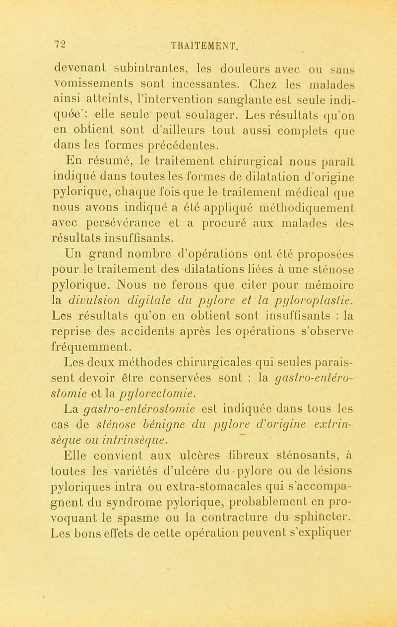 devenant subinlranles, les douleurs avec ou sans vomissemenls sonl incessantes. Chez les malades ainsi atteints, l'intervention sanglante est seule indi- quée': elle seule peut soulager. Les résultats qu'on en obtient sont d'ailleurs tout aussi complets que dans les formes précédentes. En résumé, le traitement chirurgical nous paraît indiqué dans toutes les formes de dilatation d'origine pylorique, chaque fois que le traitement médical que nous avons indiqué a été appliqué méthodiquement avec persévérance et a procuré aux malades des résultats insuffisants. Un grand nombre d'opérations ont été proposées pour le traitement des dilatations liées à une sténose pylorique. Nous ne ferons que citer pour mémoire la clivLilsion digitale du pylore et la pijloroplastie. Les résultats qu'on en obtient sont insuffisants : la reprise des accidents après les opérations s'observe fréquemment. Les deux méthodes chirurgicales qui seules parais- sent devoir être conservées sont : la gaslro-enléro- stomie et la pyloreclomie. La gastro-entérosto/nie est indiquée dans tous les cas de sténose bénigne du pylore d'origine exlrin- sèque ou intrinsèque. Elle convient aux ulcères fibreux slénosants, à toutes les variétés d'ulcère du pylore ou de lésions pyloriques intra ou extra-stomacales qui s'accompa- gnent du syndrome pylorique, probablement en pro- A^oquant le spasme ou la contracture du sphincter. Les bons effets de cette opération peuvent s'expliquer