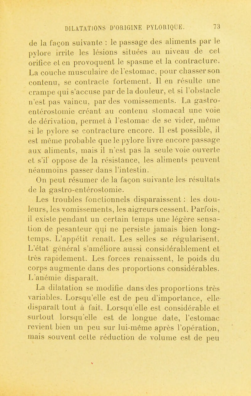 de la façon suivante : le passage des aliments par le pylore irrite les lésions situées au niveau de cet orifice et en provoquent le spasme et la contracture. La couche musculaire de l'estomac, pour chasser son contenu, se contracte fortement. Il en résulte une crampe qui s'accuse par de la douleur, et si l'obstacle n'est pas vaincu, par des vomissements. La gaslro- entérostomie créant au contenu stomacal une voie de dérivation, permet à l'estomac de se vider, même si le pylore se contracture encore. Il est possible, il est même probable que le pylore livre encore passage aux aliments, mais il n'est pas la seule voie ouverte et s'il oppose de la résistance, les aliments peuvent néanmoins passer dans l'intestin. On peut résumer de la façon suivante les résultats de la gastro-entérostomie. Les troubles fonctionnels disparaissent : les dou- leurs, les vomissements, les aigreurs cessent. Parfois, il existe pendant un certain temps une légère sensa- tion de pesanteur qui ne persiste jamais bien long- temps. L'appétit renaît. Les selles se régularisent. L'état général s'améliore aussi considérablement et très rapidement. Les forces renaissent, le poids du corps augmente dans des proportions considérables. L'anémie disparaît. La dilatation se modifie dans des proportions très variables. Lorsqu'elle est de peu d'importance, elle- disparait tout à fait. Lorsqu'elle est considérable et surtout lorsqu'elle est de longue date, l'estomac revient bien un peu sur lui-même après l'opération, mais souvent cette réduction de volume est de peu