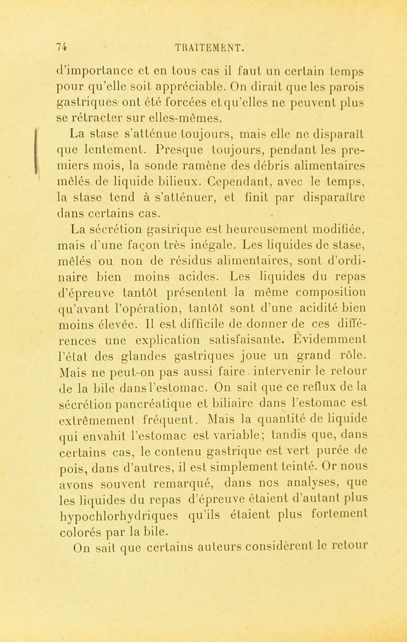 d'importance et en tous cas il faut un certain temps pour qu'elle soit appréciable. On dirait que les parois gastriques' ont été forcées et qu'elles ne peuvent plus se rétracter sur elles-mêmes. La stase s'atténue toujours, mais elle ne disparaît que lentement. Presque toujours, pendant les pre- miers mois, la sonde ramène des débris, alimentaires mêlés de liquide bilieux. Cependant, avec le temps, la stase tend à s'atténuer, et finit par disparaître dans certains cas. La sécrétion gastrique est heureusement modifiée, mais d'une façon très inégale. Les liquides de stase, mêlés ou non de résidus alimentaires, sont d'ordi- naire bien moins acides. Les liquides du repas d'épreuve tantôt présentent la même composition qu'avant l'opération, tantôt sont d'une acidité bien moins élevée. Il est difficile de donner de ces diffé- rences une explication satisfaisante. Evidemment l'état des glandes gastriques joue un grand rôle. Mais ne peut-on pas aussi faire. intervenir le retour de la bile dans l'estomac. On sait que ce reflux de la sécrétion pancréatique et biliaire dans l'estomac est extrêmement fréquent. IMais la quantité de liquide qui envahit l'estomac est variable; tandis que, dans certains cas, le contenu gastrique est vert purée de pois, dans d'autres, il est simplement teinté. Or nous avons souvent remarqué, dans nos analyses, que les liquides du repas d'épreuve étaient d'autant plus hypochlorhydriques qu'ils étaient plus fortement colorés par la bile. On sait que certains auteurs considèrent le retour