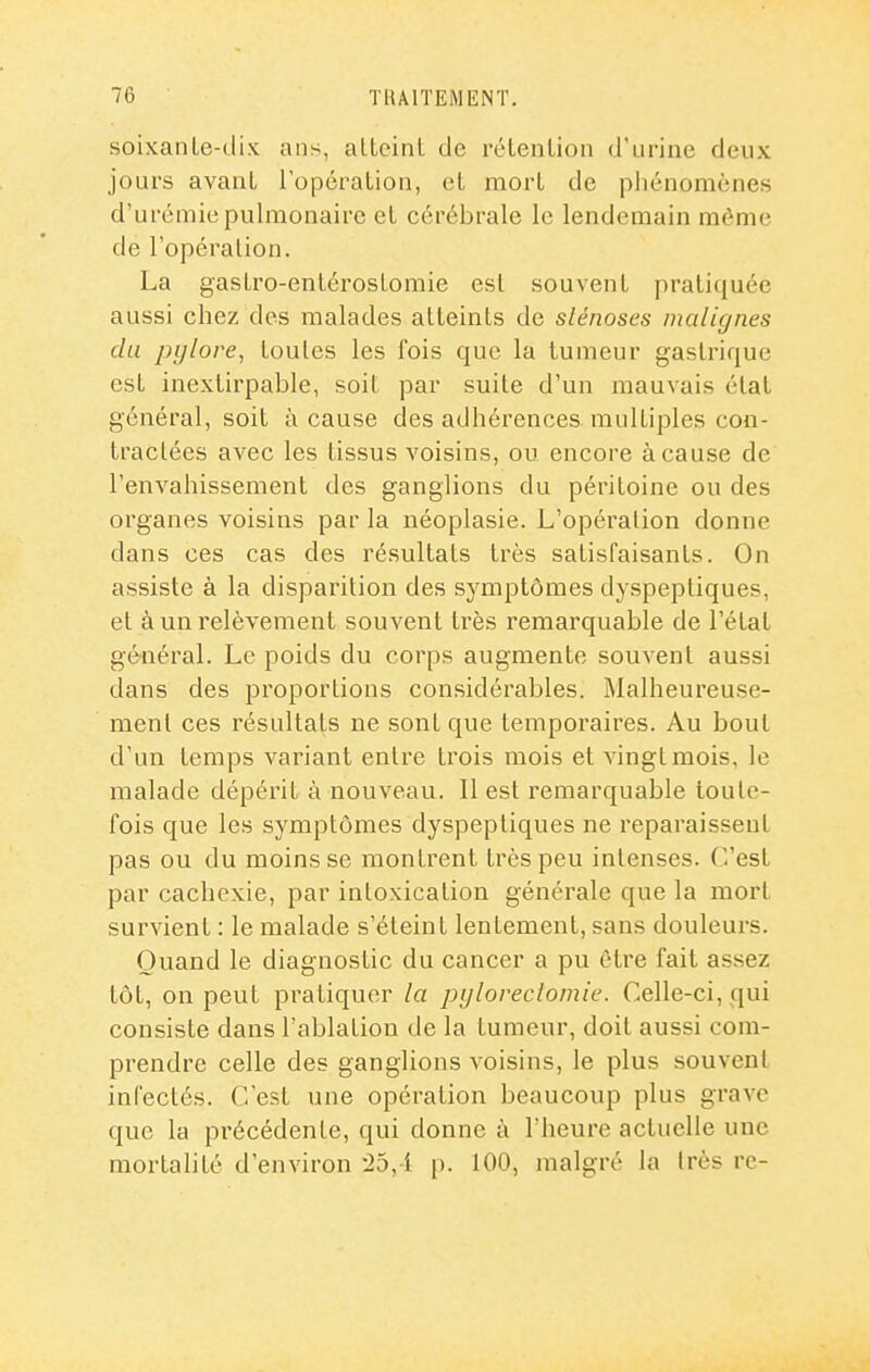 soixanle-dix ans, aLtcinL de rélenlion d'urine deux jours avaiiL l'opéralion, et mort de pliénomènes d'urémie pulmonaire el cérébrale le lendemain môme de l'opéralion. La gasLro-entérosLomie esl souvent pratiquée aussi chez des malades atteints de slénoses malignes du pylore, toutes les fois que la tumeur gastrique esl inextirpable, soit par suite d'un mauvais élat général, soit à cause des adhérences multiples con- tractées avec les tissus voisins, ou encore à cause de l'envahissement des ganglions du péritoine ou des organes voisins par la néoplasie. L'opéralion donne dans ces cas des résultats très satisfaisants. On assiste à la disparition des symptômes dyspeptiques, et à un relèvement souvent très remarquable de l'état général. Le poids du corps augmente souvent aussi dans des proportions considérables. Malheureuse- ment ces résultats ne sont que tempoi'aires. Au bout d'un temps variant entre trois mois et vingt mois, le malade dépérit à nouveau. Il est remarquable toute- fois que les symptômes dyspeptiques ne reparaissent pas ou du moins se montrent très peu intenses, (''est par cachexie, par intoxication générale que la mort survient : le malade s'éteint lentement, sans douleurs. Quand le diagnostic du cancer a pu être fait assez tôt, on peut pratiquer la pyloreclomie. Celle-ci, qui consiste dans l'ablation de la tumeur, doit aussi com- prendre celle des ganglions voisins, le plus souvent infectés. C'est une opération beaucoup plus grave que la précédente, qui donne à l'heure actuelle une mortalité d'environ -25,4 p. 100, malgré la Irès rc-