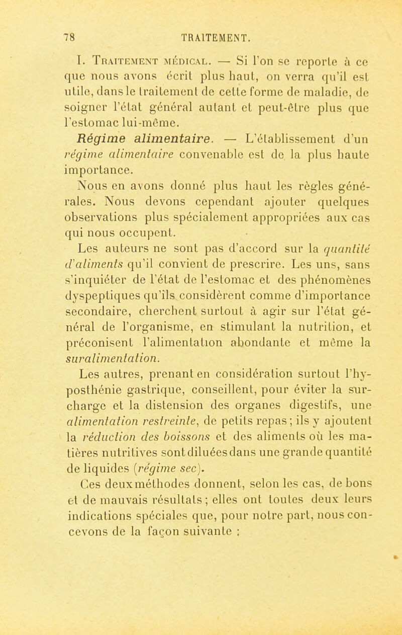 I. Traitement médical. — Si l'on se reporte à ce que nous avons écrit plus haut, on verra qu'il est utile, dans le traitement de cette forme de maladie, de soigner l'état général autant et peut-être plus que l'estomac lui-môme. Régime alimentaire. — L'établissement d'un régime alimentaire convenable est de la plus haute importance. Nous en avons donné plus haut les règles géné- rales. Nous devons cependant ajouter quelques observations plus spécialement appropriées aux cas qui nous occupent. Les auteurs ne sont pas d'accord sur la quanlilé d'aliments qu'il convient de prescrire. Les uns, sans s'inquiéter de l'état de l'estomac et des phénomènes dyspeptiques qu'ils considèrent comme d'importance secondaire, cherchent surtout à agir sur l'état gé- néral de l'organisme, en stimulant la nutrition, et préconisent l'alimentation abondante et même la suralimentation. Les autres, prenant en considération surtout l'hy- posthénie gastrique, conseillent, pour éviter la sur- charge et la distension des organes digestifs, une alimentation restreinte, de petits repas; ils y ajoutent la réduction des boissons et des aliments où les ma- tières nutritives sont diluées dans une grande quantité de liquides [régime sec). Ces deux méthodes donnent, selon les cas, de bons et de mauvais résultats; elles ont toutes deux leurs indications spéciales que, pour notre part, nous con- cevons de la façon suivante ;