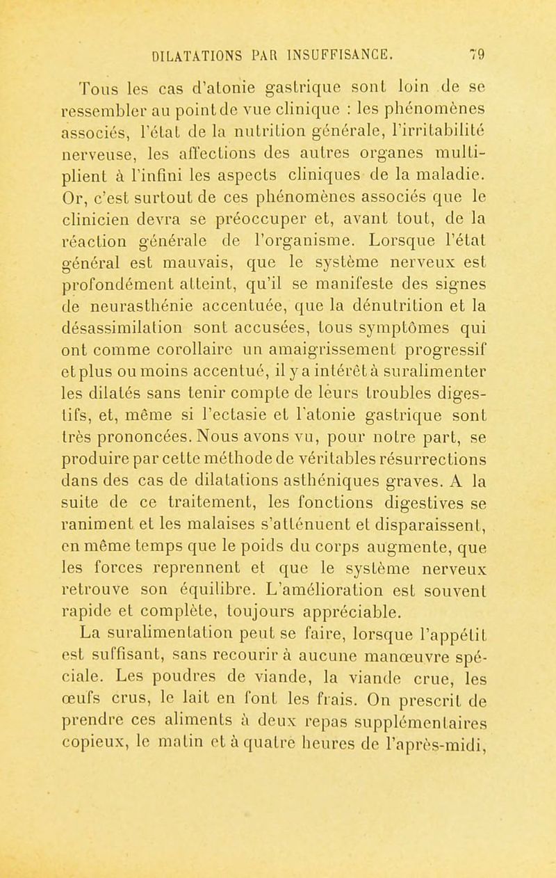 Tous les cas d'alonie gastrique sont loin de se ressembler au point de vue clinique : les phénomènes associés, rélal de la nulriUon générale, l'irrilabilité nerveuse, les afl'ections des autres organes multi- plient à l'infini les aspects cliniques de la maladie. Or, c'est surtout de ces phénomènes associés que le clinicien devra se préoccuper et, avant tout, de la réaction générale de l'organisme. Lorsque l'état général est mauvais, que le système nerveux est profondément atteint, qu'il se manifeste des signes de neurasthénie accentuée, que la dénutrition et la désassimilation sont accusées, tous symptômes qui ont comme corollaire un amaigrissement progressif et plus ou moins accentué, il y a intérêt à surahmenter les dilatés sans tenir compte de leurs troubles diges- tifs, et, même si l'ectasie et l'atonie gastrique sont très prononcées. Nous avons vu, pour notre part, se produire par cette méthode de véritables résurrections dans des cas de dilatations asthéniques graves. A la suite de ce traitement, les fonctions digestives se raniment et les malaises s'atténuent et disparaissent, en même temps que le poids du corps augmente, que les forces reprennent et que le système nerveux retrouve son équilibre. L'amélioration est souvent rapide et complète, toujours appréciable. La surahmentation peut se faire, lorsque l'appétit est suffisant, sans recourir à aucune manœuvre spé- ciale. Les poudres de viande, la viande crue, les œufs crus, le lait en font les frais. On prescrit de prendre ces aliments à deux repas supplémentaires copieux, le matin et à quatre heures de l'après-midi.