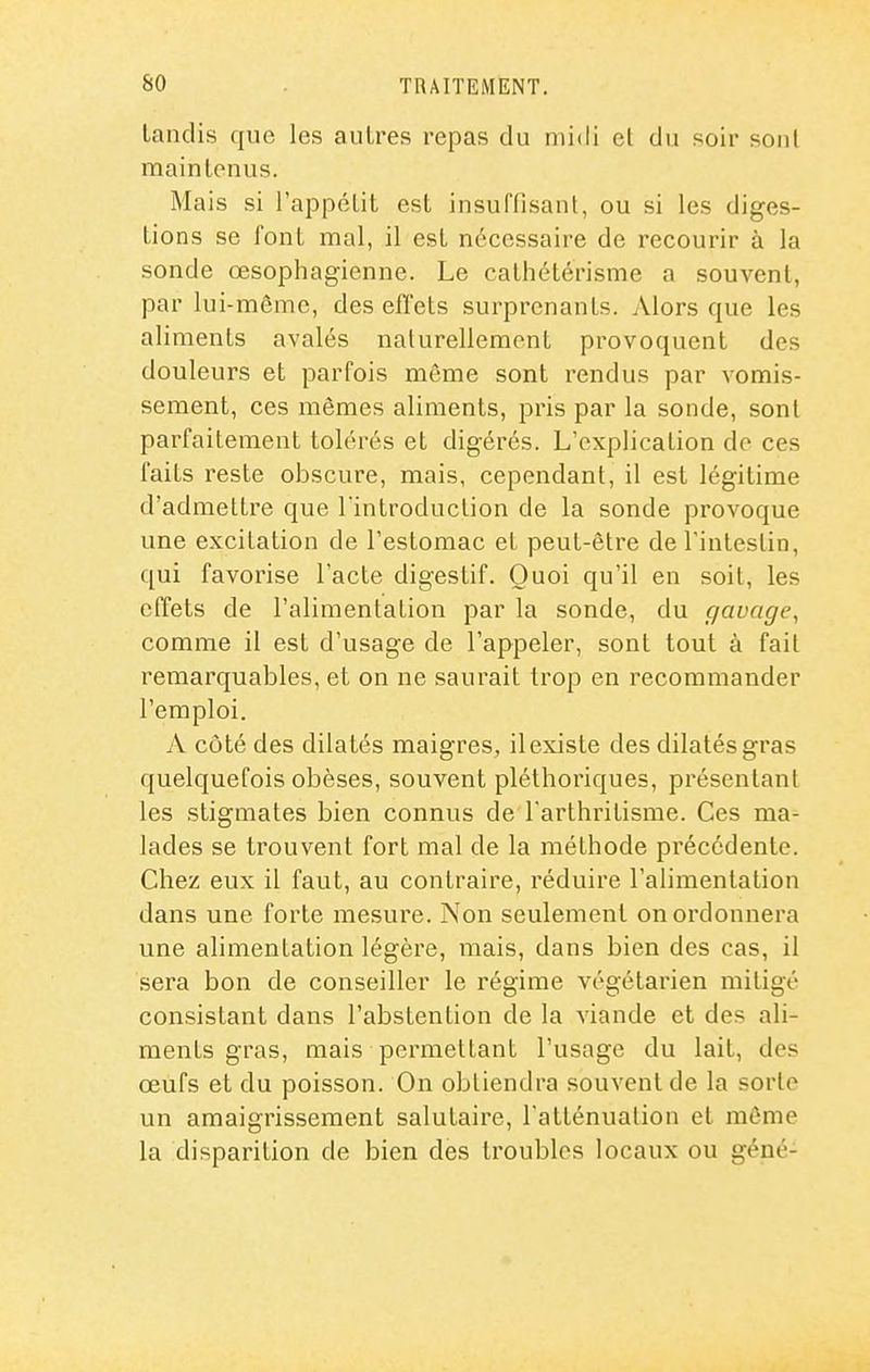 tandis que les autres repas du midi et du soir sont maintenus. Mais si l'appétit est insuffisant, ou si les diges- tions se font mal, il est nécessaire de recourir à la sonde œsophagienne. Le calhétérisme a souvent, par lui-même, des effets surprenants. Alors que les aliments avalés nalurelleraent provoquent des douleurs et parfois même sont rendus par vomis- sement, ces mêmes aliments, pris par la sonde, sont parfaitement tolérés et digérés. L'explication do ces faits reste obscure, mais, cependant, il est légitime d'admettre que l'introduction de la sonde provoque une excitation de l'estomac et peut-être de l'intestin, qui favorise l'acte digestif. Quoi qu'il en soit, les effets de l'alimentation par la sonde, du gavage, comme il est d'usage de l'appeler, sont tout à fait remarquables, et on ne saurait trop en recommander l'emploi. A côté des dilatés maigres, il existe des dilatés gras quelquefois obèses, souvent pléthoriques, présentant les stigmates bien connus de Tarthritisme. Ces ma- lades se trouvent fort mal de la méthode pi'écédente. Chez eux il faut, au contraire, réduire l'alimentation dans une forte mesure. Non seulement on ordonnera une alimentation légère, mais, dans bien des cas, il sera bon de conseiller le régime végétarien mitigé consistant dans l'abstention de la viande et des ali- ments gras, mais permettant l'usage du lait, des œufs et du poisson. On obtiendra souvent de la sorte un amaigrissement salutaire, l'atténualion et même la disparition de bien des troubles locaux ou géné-