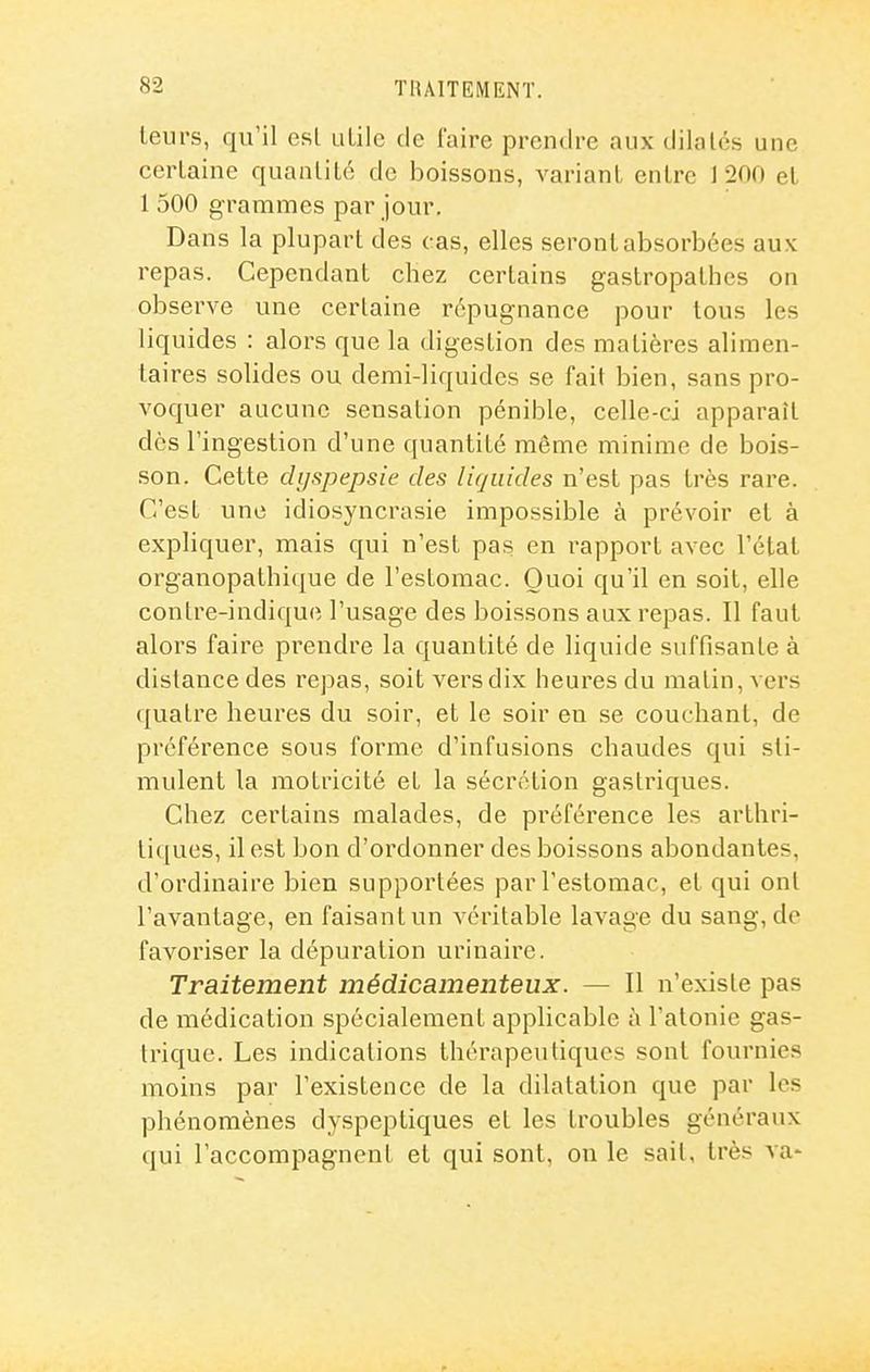 leurs, qu'il esl utile de l'aire prendre aux dilatés une certaine quantité de boissons, variant entre 1 200 et 1 500 grammes par jour. Dans la plupart des cas, elles seront absorbées aux repas. Cependant chez certains gastropathes on observe une certaine répugnance pour tous les liquides : alors que la digestion des matières alimen- taires solides ou demi-liquides se fait bien, sans pro- voquer aucune sensation pénible, celle-ci apparaît des l'ingestion d'une quantité même minime de bois- .son. Cette dyspepsie des liquides n'est pas très rare. C'est une idiosyncrasie impossible à prévoir et à expliquer, mais qui n'est pas en rapport avec l'état organopathique de l'estomac. Quoi qu'il en soit, elle contre-indiquc l'usage des boissons aux repas. Il faut alors faire prendre la quantité de liquide suffisante à dislance des repas, soit vers dix heures du malin, vers quatre heures du soir, et le soir en se couchant, de préférence sous forme d'infusions chaudes qui sti- mulent la motricité et la sécrétion gastriques. Chez certains malades, de préférence les arthri- ti([ues, il est bon d'ordonner des boissons abondantes, d'ordinaire bien supportées par l'estomac, et qui ont l'avantage, en faisant un véritable lavage du sang, de favoriser la dépuration urinaire. Traitement médicamenteux. — Il n'existe pas de médication spécialement applicable à l'atonie gas- trique. Les indications thérapeutiques sont fournies moins par l'existence de la dilatation que par les phénomènes dyspeptiques et les troubles généraux qui l'accompagnent et qui sont, on le sail, très va-