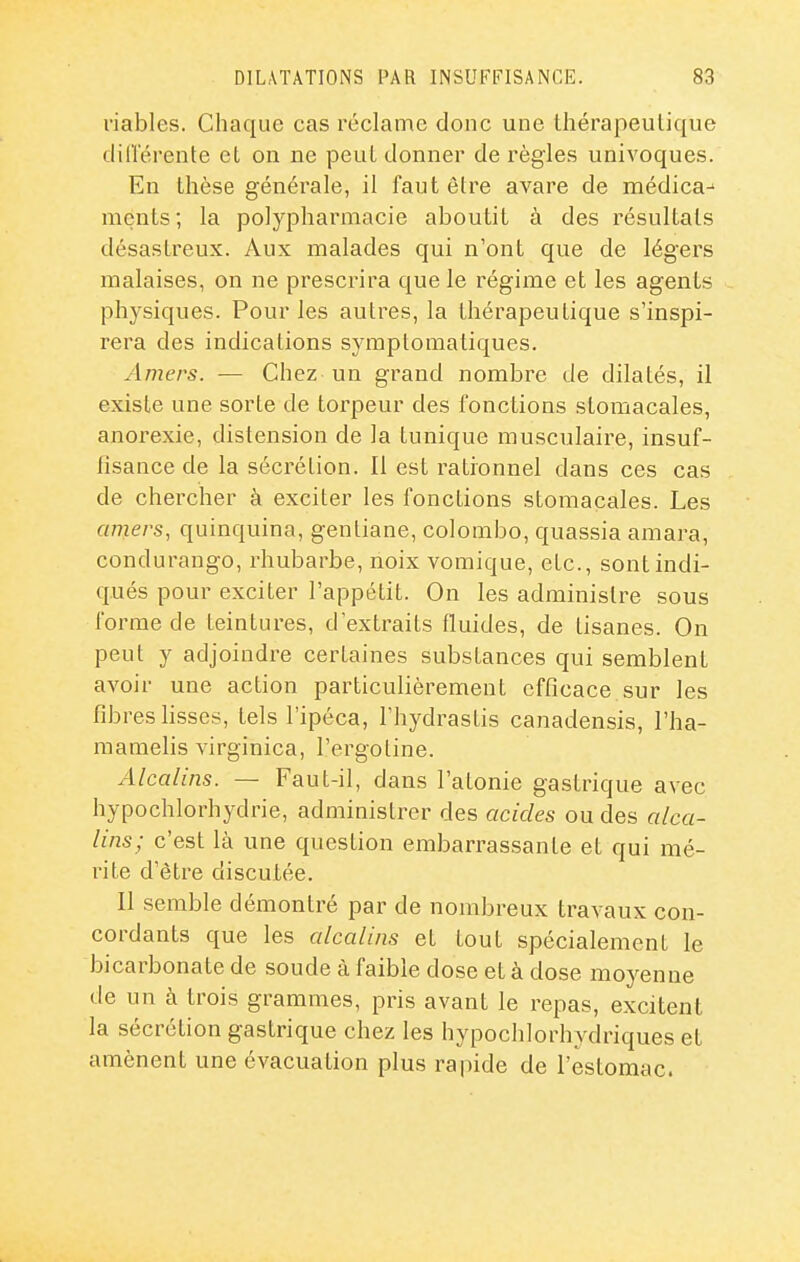 viables. Chaque cas réclame donc une thérapeutique clill'érente et on ne peut donner de règles univoques. En thèse générale, il faut être avare de médica^ mçnts ; la polypharmacie aboutit à des résultats désastreux. Aux malades qui n'ont que de légers malaises, on ne prescrira que le régime et les agents physiques. Pour les autres, la thérapeutique s'inspi- rera des indications symplomatiques. Amers. — Chez un grand nombre de dilatés, il existe une sorte de torpeur des fonctions stomacales, anorexie, distension de la tunique musculaire, insuf- fisance de la sécrétion. Il est rationnel dans ces cas de chercher à exciter les fonctions stomacales. Les amers, quinquina, gentiane, Colombo, quassia amara, condurango, rhubarbe, noix vomique, etc., sont indi- qués pour exciter l'appétit. On les administre sous forme de teintures, d'extraits fluides, de tisanes. On peut y adjoindre certaines substances qui semblent avoir une action particulièrement efficace sur les fibres hsses, tels l'ipéca, l'hydrastis canadensis, l'ha- raamelis virginica, l'ergotine. Alcalins. — Faut-il, dans l'atonie gastrique avec hypochlorhydrie, administrer des acides ou des alca- lins; c'est là une question embarrassante et qui mé- rite d'être discutée. Il semble démontré par de nombreux travaux con- cordants que les alcalins et tout spécialement le bicarbonate de soude à faible dose et à dose moyenne de un à trois grammes, pris avant le repas, excitent la sécrétion gastrique chez les hypochlorhydriques et amènent une évacuation plus rapide de l'estomac.