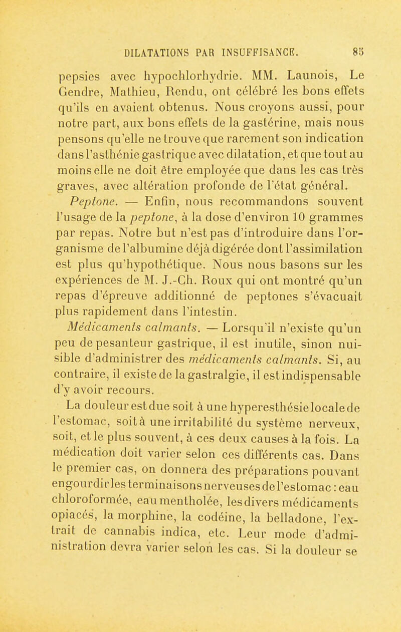 pepsies avec hypoclilorhydrie. MM. Launois, Le Gendre, Mathieu, Rendu, ont célébré les bons effets qu'ils en avaient obtenus. Nous croyons aussi, pour notre part, aux bons effets de la gastérine, mais nous pensons qu'elle ne trouve que rarement son indication dans l'asthénie gastrique avec dilatation, et que tout au moins elle ne doit être employée que dans les cas très graves, avec altération profonde de l'état général. Peplone. — Enfin, nous recommandons souvent l'usage de la peptone, à la dose d'environ 10 grammes par repas. Notre but n'est pas d'introduire dans l'or- ganisme de l'albumine déjà digérée dont l'assimilation est plus qu'hypothétique. Nous nous basons sur les expériences de M. J.-Ch. Roux qui ont montré qu'un repas d'épreuve additionné de peptones s'évacuait plus rapidement dans l'intestin. Médicamenls calmants. — Lorsqu'il n'existe qu'un peu de pesanteur gastrique, il est inutile, sinon nui- sible d'administrer des médicamenls calmanls. Si, au contraire, il existe de la gastralgie, il est indispensable d'y avoir recours. La douleur est due soit à une hyperesthésie locale de l'estomac, soit à une irritabilité du système nerveux, soit, et le plus souvent, à ces deux causes à la fois. La médication doit varier selon ces différents cas. Dans le premier cas, on donnera des préparations pouvant engourdirles teri-ninaisonsnerveusesdel'estomac : eau chloroformée, eau mentholée, lesdivers médicaments opiacé.s, la morphine, la codéine, la belladone, l'ex- trait de cannabis indica, etc. Leur mode d'admi- nistration devra varier selon les cas. Si la douleur se