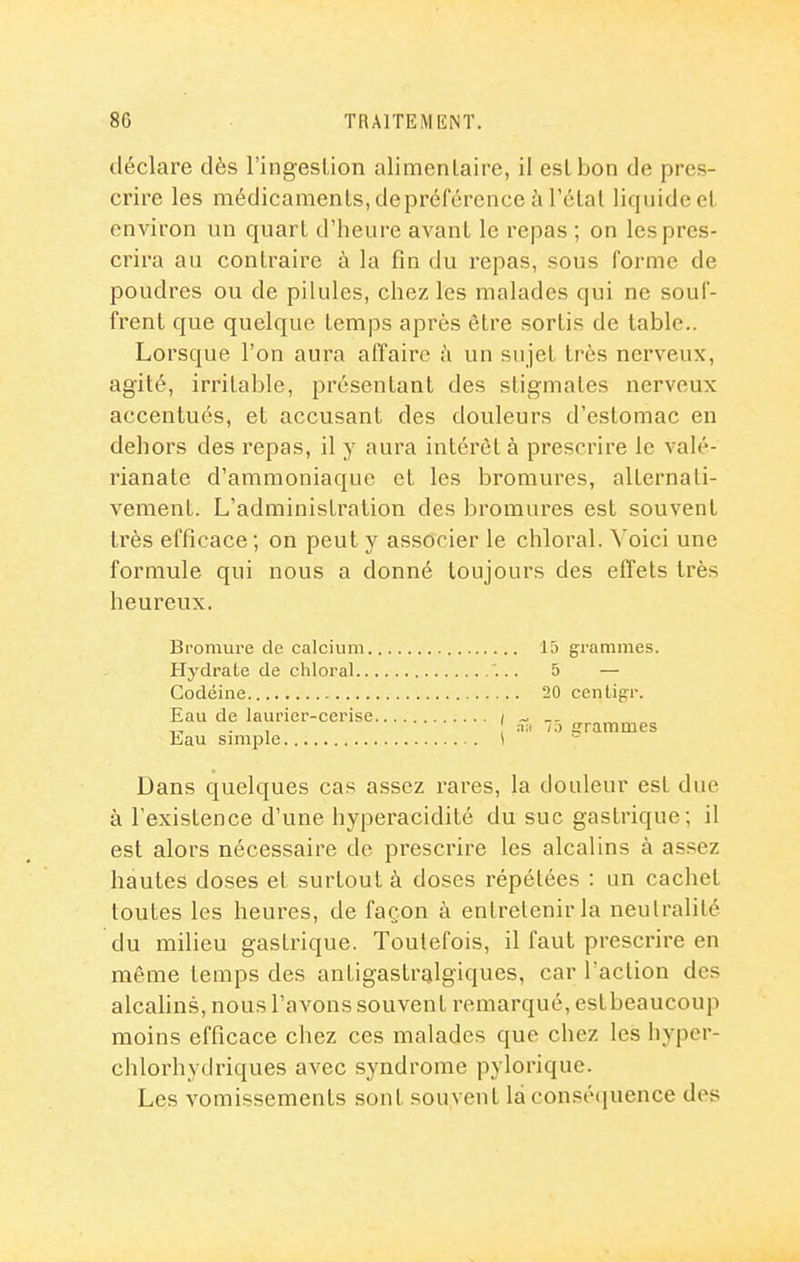 déclare dès l'ingeslion alimentaire, il est bon de pres- crire les médicaments, depréfércncc ù l'élal liquide et environ un quart d'heure avant le repas ; on les pres- crira au contraire à la fin du repas, sous forme de poudres ou de pilules, chez les malades qui ne souf- frent que quelque temps après être sortis de table.. Lorsque l'on aura affaire à un sujet très nerveux, agité, irritable, présentant des stigmates nerveux accentués, et accusant des douleurs d'estomac en dehors des repas, il y aura intérêt à prescrire le valé- rianate d'ammoniaque et les bromures, alternati- vement. L'administration des bromures est souvent très efficace; on peut y associer le chloral. Voici une formule qui nous a donné toujours des effets très heureux. Bromure de calcium 15 grammes. Hydrate de chloral '... 5 — Codéine 20 cenligr. Eau de laurier-cerise / - „ „ . , /.) grammes Lau smiple \ Dans quelques cas assez rares, la douleur est due à l'existence d'une hyperacidité du suc gastrique; il est alors nécessaire de prescrire les alcalins à assez hautes doses et surtout à doses répétées : un cachet toutes les heures, de façon à entretenir la neutralité du milieu gastrique. Toutefois, il faut prescrire en môme temps des antigastralgiques, car faction des alcahns, nous l'avons souvent remarqué, estbeaucoup moins efficace chez ces malades que chez les hyper- chlorhydriques avec syndrome pylorique. Les vomissements sont souvent la conséquence des