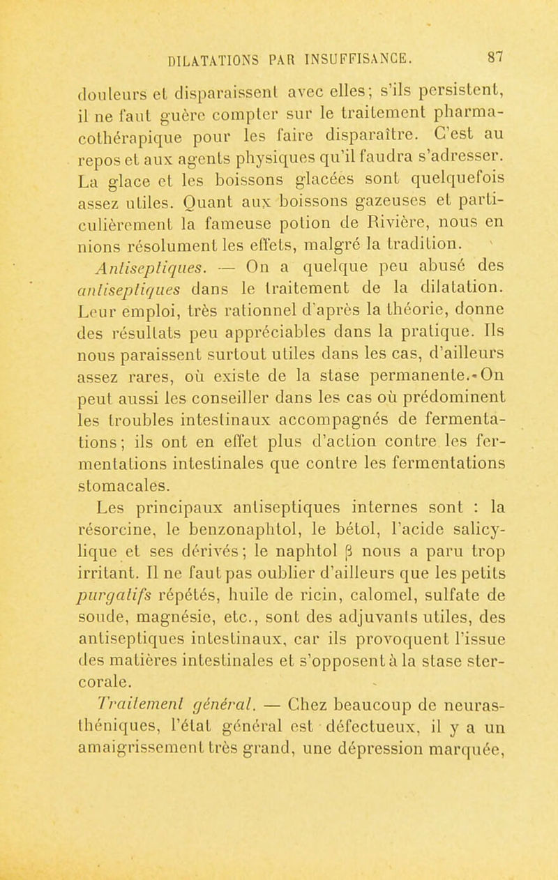 douleurs el disparaissent avec elles; s'ils persistent, il ne faut guère compter sur le traitement pharma- cothérapique pour les faire disparaître. C'est au repos et aux agents physiques qu'il faudra s'adresser. La glace et les boissons glacées sont quelquefois assez utiles. Quant aux boissons gazeuses et parti- culièrement la fameuse potion de Rivière, nous en nions résolument les eflets, malgré la tradition. Anlisepliques. — On a quelque peu abusé des cinlisepliqiies dans le traitement de la dilatation. Leur emploi, très rationnel d'après la théorie, donne des résultats peu appréciables dans la pratique. Ils nous paraissent surtout utiles dans les cas, d'ailleurs assez rares, où existe de la stase permanente.-On peut aussi les conseiller dans les cas où prédominent les troubles intestinaux accompagnés de fermenta- tions ; ils ont en effet plus d'action contre les fer- mentations intestinales que contre les fermentations stomacales. Les principaux antiseptiques internes sont : la résorcine, le benzonaphtol, le bétol, l'acide salicy- lique et ses dérivés ; le naphtol p nous a paru trop irritant. Il ne faut pas oublier d'ailleurs que les petits purgalifs répétés, huile de ricin, calomel, sulfate de soude, magnésie, etc., sont des adjuvants utiles, des antiseptiques intestinaux, car ils provoquent l'issue des matières intestinales et s'opposent à la stase ster- corale. Traiiemenl général. — Chez beaucoup de neuras- théniques, l'état général est défectueux, il y a un amaigrissement très grand, une dépression marquée.